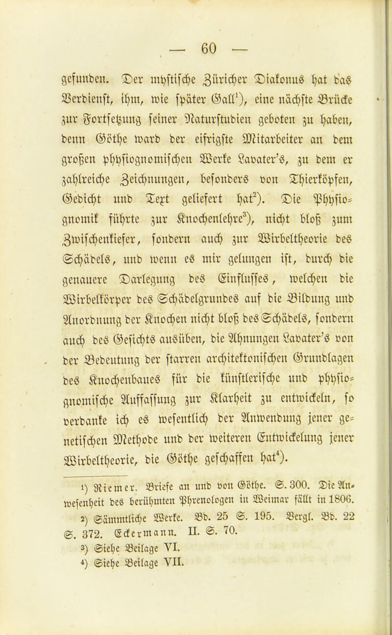 gefunben. ^er mt)[ti[d^e 3w^i'^>ev 'Slafonu« ^at ba8 S3erbieuft, 'd]nx, luie f^^äter ®aü')r eine näd}fte 53rü(fe 5ur i^ortfe^ung [einer 9(^atur[tubien geboten Ijahm, benn (^öt^e n)arb ber eifrigfte ajiitarkiter an bent großen ^t?t)ftognomifd;en Serfe Saöater'a, bem er 3at)IreidC)e 3eic[)nungen, Befonberg bon ^X^ierfö^jfen, ®ebi^t nnb Ste^rt geliefert ^at'). ®ie ^^t^fio^ gnomif führte jur ^noc^enIei}re^), nid)t blo^ jum 3tDifc^en!iefer, fonbern aud^ jnr SBirbelt^eorie be§ ©^äbelö, nnb iDenn e§ mir gelungen t[t, burd^ bie genauere Darlegung be§ (ginflnffeiS, lüeld^en bie 2Bir6ef£ör^3er beg ©c^äbetgrunbeg auf bie Silbnng unb Slnorbnung ber Snoc^en nid}t Uo^ beöSc^äbelg, fonbern aud^ be« ®efi(^>tg ausüben, bie Stauungen Sabater'ö ßon ber iöebeutung ber ftarren arc^iteftonifd^en ©runblagen be« Knochenbaues für bie fünft(erifd;e unb pt)l)fio= gnomifc^e Sluffaffung t(ar()eit 3U entiDideln, fo »erbaute i^ eS tüefentlid; ber Slnn^enbung jener ge= netifd^en SD^et^obe unb ber tueiteren gntn^idetnug jener Sßirbelt^eorie, bie ©öt^e gefd;affen r?at'). 1) 3tiemev. Briefe an unb bou ®'öt^e. @. 300. ®ic2rn* lucfenl}eit beS bcrü^jmten ^p^renclcgen in SBeimar fäüt in 1806. 2) ®ämmtltd)e Serte. 33b. 25 @. 195. SBergl. Sb. 22 ©. 372. S der mann. II. ®. 70. 3) @iel)e Sciloge VI. i) ©ief)c 93etlage VII.