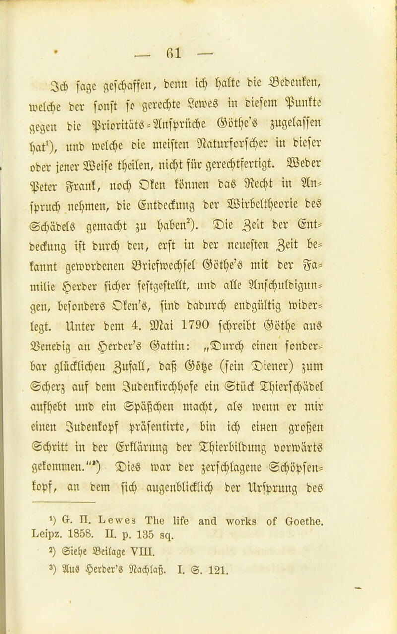 3c^ fagc (leid^affcn, bcnu ic^ t)alte bie 33ebenfcn, midK bcv [onft [c gerechte Setveg in bic[em fünfte flegcn bie ^vioritätö-2ln[).n-ücf;e ®ötC}e'§ augetaffen ^at'), imb toädje bie ntciften 9^aturfor[(^ev in biefer ober jener Seife tt)eiten, ni^t für gererf;trertigt. Seber ^eter r^ranf, no^ Dten fönnen baö 9?erf)t in Stn^ jpxiid) ne'^men, bie gntbecfnng ber SßirBcIt^eorie beg @d;äbetö gemad^t ju T^aBen'). !Die 3elt ber (gnt* bediing ift bnrd) ben, erft in ber neneften 3eit fce^ fannt geiutorbenen 53riefn)ed;[el ®ört?e'g mit ber i^a^^ milie §erber fidler feftgefteüt, unb aüe Slnfc^ulbigun^ gen, befonberS Dfen'g, finb baburc^) enbgültig n)iber= legt. Unter bem 4. M 1790 fd;reiBt ©öt^e au§ 33enebig an ^erber'ö (Gattin: „3)urd^ einen fonber* Bar glüdüc^en 3tör ^'^^^ (fei« Liener) jum ©c^erj auf bem 3uben!ird>^ofe ein (Stücf St^ierfc^äbef aufgebt unb ein ©^ä^c^en mai^t, atg lüenn er mir einen Subenfo^jf ^räfentirte, bin ic^ einen großen ©c^ritt in ber (grftärung ber S^^ierbitbung r»orn)ärtö getommen.*) 3)ie8 tcar ber jerfd^tagene ©c^ö^jfen* hp\, an bem fid} augeuBIidlid^ ber Urf^rnng beö 1) G. H. Lewes The life and works of Goethe. Leipz. 1858. II. p. 135 sq. 2) ®ief)e S8ci(age VIII. 3) au8 ^evbcr'ä 9iad;Iaß. I. (g. 121.