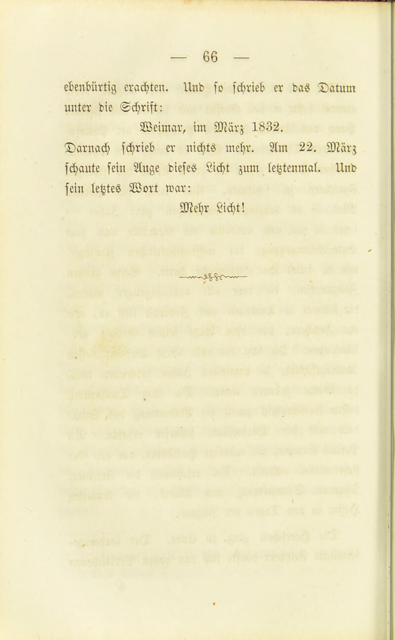 efcenHirtig erachten. Unb fo fd^rieb er bag ©atunt unter bie <Bd)xi\t: Seimar, im SD^ärj 1832. ©arnad^ jci>rieB er ntcfjts me^r. S(m 22. SO^är^ fci^aute fein Sluge biefe^ Sic^t jum le^tenmaf. Unb fein le^teS SBort mx: