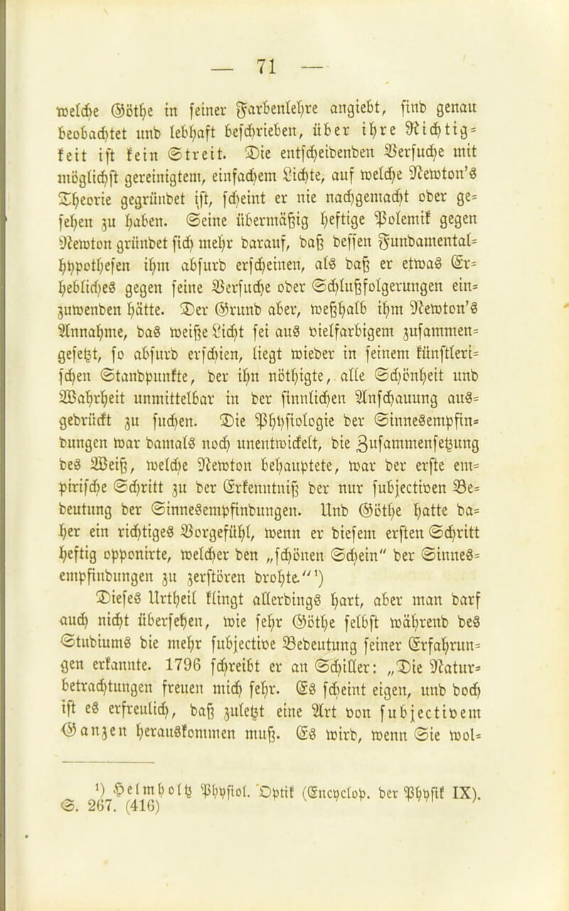 ml6t ®öt^e in feiner gavfcenlel^re angiebt, finb genau beobad)tet unb lebHt befd)riekn, über i^re ^id)tig = feit ift fein ©treit. ®ie entfdjeibenben iBerfuc^e mit möglid^ft gereinigtem, einfad)em Sid)te, auf icetc^e 9temton'g 2;^eDrie gegrünbet ift, fd)eint er nie nac^gemad^t ober ge= fe^en ^u f^aben. ©eine übermäßig heftige ^olemif gegen 9?en)tDn griinbet fid) meljr barauf, ba^ beffen gunbamental^ ^iijpotf;efen i^)m abfurb erfdjeinen, aU ba^ er ettcaS (£r= i)ehM)t§ gegen feine ißerfudje ober ©c^lu^folgerungen ein= jumenben l^ätte. !Der ®runb aber, mepatb i^m 9?en)ton'g Slnna^me, ba§ njeij^e £'id)t fei au8 öielfarbigem jufammen= gefegt, fo abfurb erfd)ien, liegt lüieber in feinem fünft(eri= fc^en ©tanbpunfte, ber i!^n nbtt}igte, alle ©d)ön!^eit unb 2Ba!)r^eit unmittelbar in ber finnlic^en Slnfc^auung au8= gebrüdt ju fuc^en. ®ie 'ißt)l)f{Dlogie ber ©inne§empfin= bungen luar bamotS nod) unentwicfett, bie ßufantmenfe^ung beg 2Bei^, njeld^e ü^etoton beljauptete, njar ber erfte em= :pirifd)e @d)ritt ju ber Srfenntniß ber nur fubjectiüen 58e= beutung ber ©inneSempfinbungen. Unb @Dtf)e fiatte ba= i)tx ein richtige« 25orgefüf)t, nsenn er biefem erften Stritt I)eftig üp})onirte, n^elci^er ben „fc^önen ©d)ein ber ©inne8= empfinbungen ju jerftören brot)te.') SDiefeS llrt^eit ftingt aüerbingg ^art, aber man barf öud) nic^t überfe^en, tok fe!^r ®Dtt;e felbft tDÖ^irenb bc8 ©tubiumg bie me^r fubjectitte iöebeutung feiner (Srfal^run= gen erfannte. 1796 fd^reibt er an (Sd^iüer: „3)ic Statur- betrad)tungen freuen mi^ fe^r. (gg fdieint eigen, unb boc^ ift e8 erfreuüd), ba^ ^ule^t eine %xt üon fubiectiöem ^anjen f)erau8fommen mu^. toirb, menn ®ie tüoU @. 267. (416) f V V f