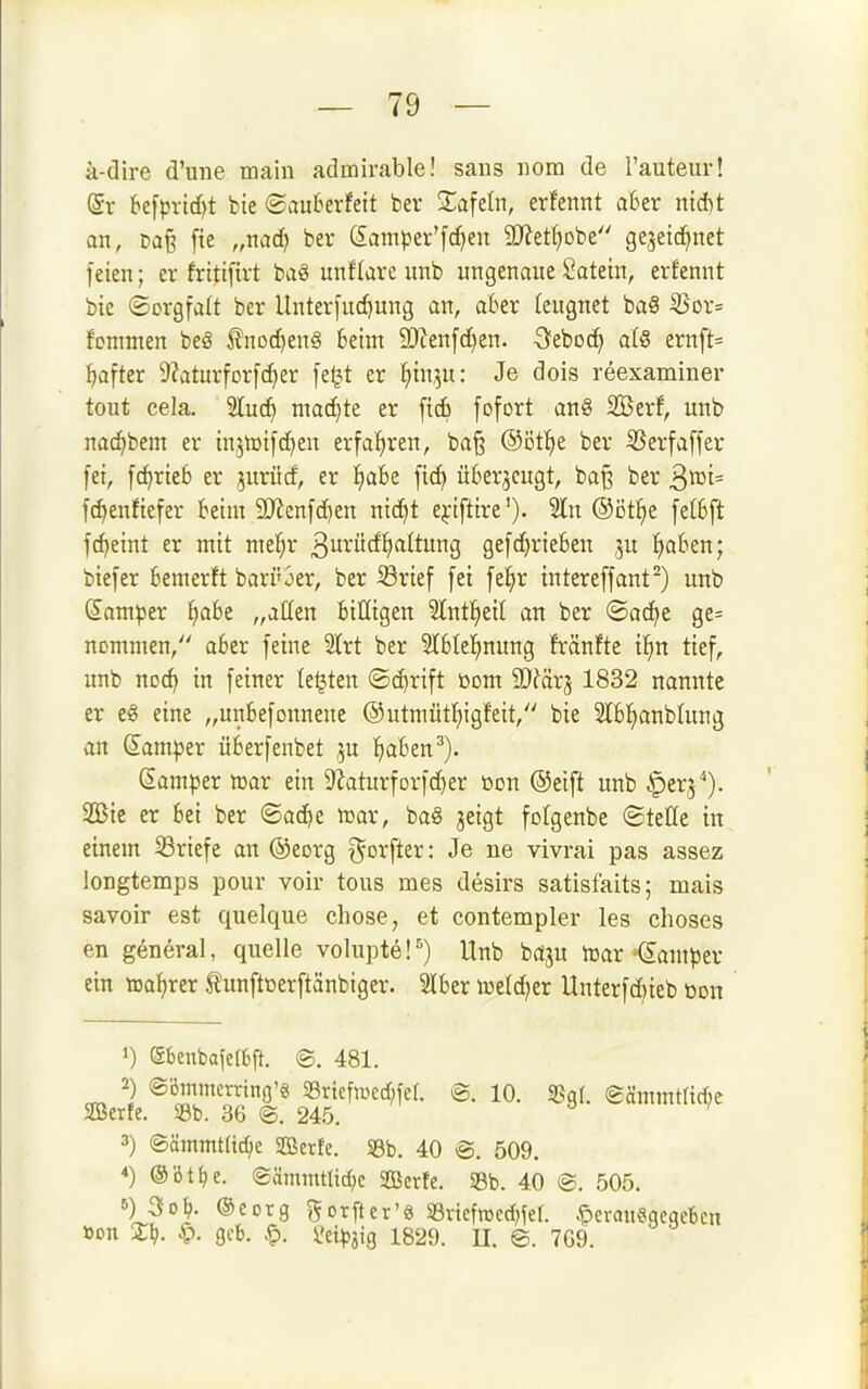 ä-dire d'une main admirable! saus iiom de l'auteur! (Sr k[pvlcf)t bie ®au6erfett bev Safcin, erfennt aber ntd)t an, t»a§ fie „nac^ ber (£ampev'[d)en 9[Ret()Dbe gejetc^net feien; er frittfivt baö unHare unb ungenaue Satetn, erfennt bie ©crgfalt ber Unterfudjung an, aber teugnet ba§ ^or= fontnien beiS fnoc^enS Beim 9)?en[d)en. -Sebocfi a(8 ernft= ^after 9?aturfDrfc^er [e^t er t)in,5u: Je dois reexaminer tout cela. 5luc^ machte er [tcfi [ofort an§ SBerf, unb nac^bem er injnjifc^en erfat)ren, ba§ ®Dtt)e ber Ü5erfa[fer fei, fc^rteb er jurücf, er f)abe fic^ üSerjcugt, ba§ ber 3»i= fc^enfiefer beim 9}icnfc^en nic^t ej-ifttre'). Sin ®öt^e felbft fdjeint er mit mef)r 3urücfi)altung gefeinrieben ju !^a6en; biefer bemerft bari'3er, ber Srief fei fel^r intereffant) unb Samper ^abe „aßen billigen ?tnt^eit an ber ©ad^e ge= nommen, aber feine 3Irt ber 3lble!^nung fränfte i^)n tief, unb noc^ in feiner testen (Sd}rift üom ^OJärj 1832 nannte er eg eine „unbefonnene @utmütf)igifeit, bie 2tbt)anbUing an damper überfenbet ju ^laben^). (Samper njar ein 9?aturforfc^er üon ®ei[t unb .^erj*). 2Bic er bei ber ®ac^e tt»ar, ba§ jeigt folgenbe ©teöe in einem 53riefe an ©eorg gorfter: Je ne vivrai pas assez longtemps pour voir tous mes desirs satisfaits; mais savoir est quelque chose, et contempler les choses en general, quelle volupte!') Unb bciju irar Camper ein tDatjrer tunftüerftänbiger. Slber meld)er Unterfd)ieb üon 1) ebenbafeftft. @. 481. 2) ©Bmmerring'« 33ricfn)cd;fet. @. 10. SJgl. eämmmrf;e aBerte. Sb. 36 ©. 245. ') ©ämmtttc^e SOSerfe. S3b. 40 @. 509, *) ®ött)e. ®ämmtarf;c SBerfe. S8b. 40 @. 505. 5) 3Ol;, ©eorg gorfter'ö Svicfwcd^fel. ^erauSgcqcbcn »on X)). ^. 9cb. ^. i?eip3ig 1829. U. @. 7G9.