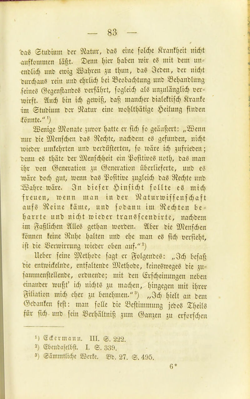 'oaö Stubium ber 9?atiir, baS eine [otdje ^ranf^eit nid)t auffoninien läßt. ®enn lfm Ijakn iDir e8 mit bem un= enbüc^ uub ewig SBa^mt ju tl;un, ba§ öeben, ber nid)t bitvd)au6 rein itnb e^vltd> bei 33eofcad?tung itnb Se^ianblitng feine« ®egenftanbeö terfät^rt, [ogteic^ al§ unjutängti(^ ter= wirft, 'äiiä) bin ic^ getüt^, ba^ mand^er bialeftifd^ §tvanh im ©tubium bcr Dhtur eine h)of)It^ätige Jpeitung ftnben iönnte.') 2Benige DJJonate i^Mox '^atte er ftd) [o geändert: „2Benn itur bie DJ^enfc^en ba« 9Jed^te, nac^bem e§ gefunben, nidjt »iebei* umfe^rten unb tjevbüfterten, [o ioäre ic^ jufrieben; 'bemt e§ f^äte ber 9)Jen[c^^)eit ein iPofitiDeö not!;, baS man i^r t^on Oeneraticn jn ©eneration überlieferte, unb e3 itäre bod} gut, ujenn bag ^ofitioe jugteic^ baS 9?ed^te unb Söa'^re »äre. 3n biefer ^inftd^t [oüte e8 mid) freuen, toenn man in ber 9Jaturt»i[[en[d)oft aufö 9?eine fäme, unb [cbann im 9^ed^ten be = l^arrte nn^ nid)t tüieber tranSfcenbirte, uad)bem im i5af?Iid)en 'älkS getljan lüorben. Slber bie SOZenfdten •fönnen feine 9?u!^e l^alten unb et^e man eg fid) üerfiel^t, ift bie SJencirrung »ieber eben auf.^) lieber feine 93Jetf;cbe fagt er gotgenbeS: „^ä) befa§ bie entn^irfelnbe, entfattenbe 3)?ett)Dbe, feineSiregeS bie ;;u= fammenfteüenbe, orbnenbe; mit ben (Srfd^einungen neben einanber »uf^t' id) nid)t!g ju mad)en, hingegen mit i^rer gitiation mid) e^er ju benetjmen.') „3d) ^iett an bem ©ebanfen feft: man fotte bie 33e[timmung jebeS 2;f;eilg für fid). unb fein 33er^Itnif? jum ©anjen 3U erforfd)en 1) Scf ermann. III. ©. 222. 2) (5fceubafe[6ft. I. @. 339. 3) @ammt(tc^e Söette. 33b. 27. ©. 495. 6*