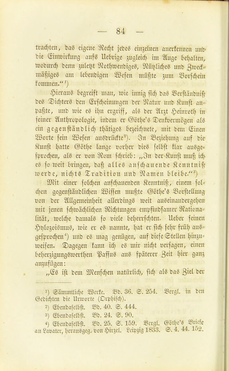 trac[}ten, baö eigene 9tcc[)t j;ebe« etnjetnen anerfenncit uni? bte ©tnUMvfimg aiifS UeBrtge ^iigleid) int luge U\)aUtn, tüoburd) benu juleljt 9?Dt!)menbige^3, Dcü^ndjeS nnb S^^eä^ niäf^igeS am leBenbigen SBefen müj3te juni iBovfd^ein Jommen.') .t)ierau§ kgveift man, iüie innig fid) ba« ^erftänbni^ beö ®id)terö ben (5r[d)einungen ber 9iatur nnb tunft an= ^jaj^te, unb wie e§ i()n evgviff, nU ber Slvjt |)etnrot^ in feiner Slnt^rcpologie, inbeni er @öt()e'§ 3)enfoermi5gen a(§ ein gegenftänbü(^ t^ätigeä be3eid)nete, mit bem (äinen 2öorte fein Söefen an§brüdte^). iöejietmng auf bie- Äunft I)atte ©ötl^e lange »orI)er bieö felbft Iflar au§ge= f:|>rcd)en, al8 er üon <)?üm fd)rieb: „Qn ber-£un[t mu^ icfy eö fo tueit bringen, ba^ a(Ie§ anfdjauenbe f cnntnif^ irurbe, nid)t8 Slirabiticn unb D'iamen Bleibe.^) SD^it einer fotd^en anfd^auenben 5?enntnif?, einem fo(= djen gegenftänblidjen 3Biffen muf3te @ötf)e'8 iöorfteüuug t)on ber 2lIIgemeinl;eit aüerbingS njeit au§einanbergel;en mit jenen fd)tüäd)Iid)en 9iid)tungen em^finbfamer 9?atiDna= fität, lDe(d}e bamatö fo inele Befjerrfd^ten. Heber feinen .^t)Io3oi§muö, toie er eS nannte, t;at er fid) fel^r frü!^ au§= gef^jroc^en) unb e§ mag genügen, auf biefe ©teHen l^in3u= weifen, ©agegen fann id) e§ mir nidjt üerfagen, einen BeljerjigungöiDert^ien 'i]3affu§ au8 fpäterer S^it I)ier ganj; anzufügen: ift bem 5»?enfd)en natürüd), fidj aU ba8 Biel ber 1) ®ämmtlid)e SBerfe. 33b. 36. ®. 254. sperrt, in bcn @cbic{;ten bic Uvworte (Ov^t^ifd)). 2) etenbafcltft. 33b. 40. 8. 444. 3) (SüeubafelBft. S3b. 24. @. 90. 4) (gBcnbafen:>ft. S3b. 25. @. 159. «ßergr. ®15tl;c'« 93i-icfc an Sabater, IjevnuSgeg. toon ^iv^el. 2ixm 1833. ©. 4. 44. lo2.