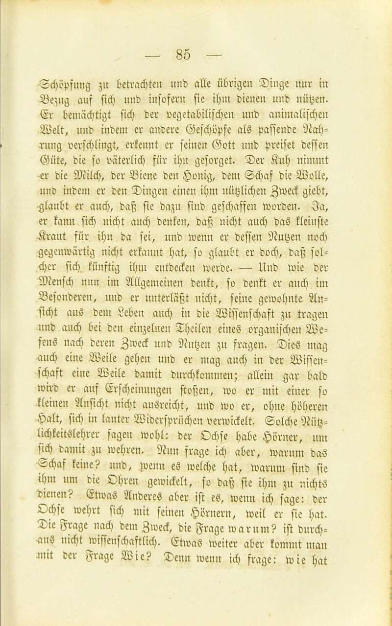 ■3cf)öpfung 31t fcetvadjten itnb aUt üfcvigen ®inge nur in 53e5itg auf fid) unb infofern fie if)m bienen unb nü^jert. <Sv benuid^tigt fid; bcr ioegetaI)i(ifd)eu unb anintaiifdjen .2Beft, uub inbent er aubere ©efd)i3pfe a{§ paffenbc 9iaf}= vung tierfdjHngt, erfennt er feinen ®ott unb ^.n'eifet beffen @üte, bie fo üäterlid) für il;n geforget. ®er ^ixi) nimmt •er bie WM), ber 23iene ben iponig, bem ®d)af bie SBotle, unb inbent er ben ©ingen einen il}m nü^Ud)en ^'mtä gic6t, ■qUiixU er aud), baj3 fie ba^u finb gefdjaffen lüorben. -3a, er fann fid) nid}t and) benfen, baf3 nid)t aud) ba§ Heinfte ihmtt für xl)n ba fei, unb »enn er beffen 9^u^en ncd) gegenwärtig nid)t erfanut l;at, fo glauBt er bod), bafs fol^ d)er fid) fünftig if;iu entbccfen luerbe. — Unb toit ber SWenfd) nun im Slügemeinen benft, fo benft er aud) im S3efonberen, unb er unterläßt uid)t, feine gen)ol)nte ?ln= fic^t auä bem SeBen aud) in bie 3Biffenfc^aft ju tragen nnb auc^ bei ben ein3e(nen S;t)ei(en eineö crganifd)en 2Be= fen§ nad^ bcren ^mä unb Dhti^en ^n fragen. ®ie8 mag aud) eine 2Beite gel^ien unb er mag aud) in ber 2Biffen= fd)aft eine SBeile bamit burd)fommen; attein gar balb tüirb er auf (5rfd)einnngen ftoßen, Jüd er mit einer fo f(einen 2lnfid)t nid)t au§reid)t, unb \x>o er, ot^ne r)öt)eren ^cilt, fid) in rauter 2Öiberfprüd)en üerlincfett. ©otd)e üd)feitötei)rer fageu mo^t: ber £)d)fc t;ak .§örner, um fid) bamit ju iüer;ren. 5«un frage id) aber, n^arunt baö •^(^af feine? unb, jcenn e8 n)e(d)e t^at, luarum finb fie if)m um bie Or)ren geiüicfeft, fo baß fie itjm nid)tö bieuen? (Stföag SlnbereS aber ift e§, wnn id) fage: ber Dd)fe^ n)et)rt fid) mit feinen Römern, wt'd er fie [)at. ®ie i5rage nad) bem 3iwecf, bie g;rage tuarum? ift burd)= -aus mäjt n)iffenfd)aft(id). dtms lueiter aber fommt mau mit ber gragc 335ie? 3)enn luenn id) frage: toic r;at