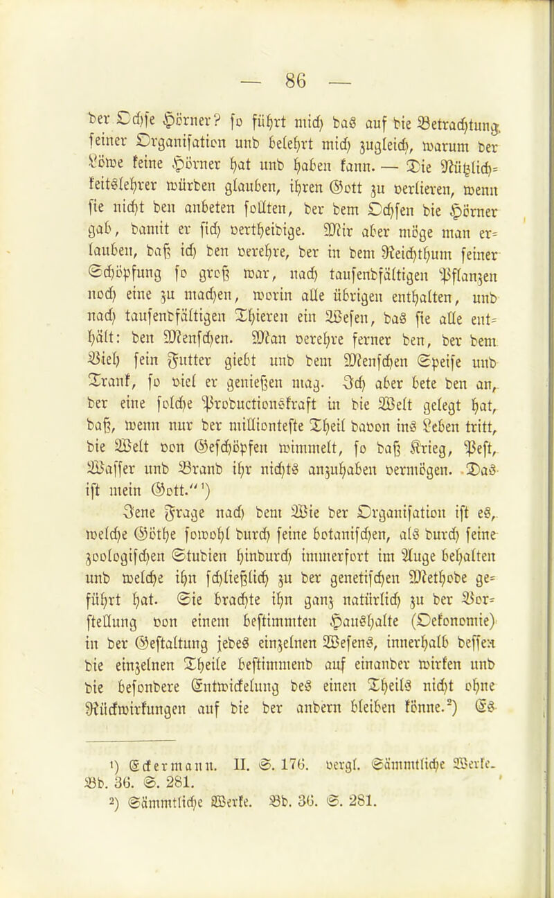 t>eriDd}fe |)örnev? ]d fü^rt imd) bag auf bie «etrac^tunj. feiner Drgantfaticn unb Belehrt mid) ^u^ldd^, tuarum ber l*öiue feine .f)övner fjat unb ijaitn faun. — 3)ie ^üt^üd)-- feitg(ef)rer mürben glauben, ifiren ®ott ^u oerlieren, menn fie nid)t ben anbeten foüten, ber bem Dd)fen bie eherner gab, bamit er fid} ßert^eibige. Wir aber möge man er= tauben, baß id) ben »ere^re, ber in bem 9?eid)t^um feiner ®d)öpfung fo groß mar, nad) taufeubfältigen '•^3f(an5en nod) eine ]u. mad}en, n>orin aUe übrigen entf)alten, unb nad) taufenbfäüigen Xfjieren ein äöefen, ba§ fie aUe ent= i)ält: ben 9J?enfd)en. 9JJan oere^re ferner ben, ber bem iöielj fein gutter giebt unb bem 2J?enfd)en S^^eife unb ^Xranf, fo ßiel er genießen mag. Qd) aber bete ben an^ ber eine foldje ^robuctionsfraft in bie 2Be(t gefegt ^at, baß, trenn nur ber miüiontefte Xf)ei( baoon inö ?eben tritt,, bie 2Belt »on ®efc^i3pfen lüimmelt, fo baß trieg, ^eft,- Saffer unb ^ranb it;r nid)tS anjutjaben ßermcgen. .3)aö- ift mein ©ott.') 3ene i^xa^t nad) bem 2Bie ber Drganifation ift e§, welche @i5t^e foiüot)! burd) feine bctanifd)en, a(ö burd) feine- 3ooIogifd)en ©tubien ^inburd) immerfort im Sluge bel^alten unb iDeldje iijn fd)ließtic^ ju ber genetifc^en 9)iet(;cbe ge= füt^rt Jjat. ®ie brad)te 'ii}n ganj natürlid) ju ber SJor^ fteHung Don einem beftimmten §au§f)aUe (Defonomie) in ber ©eftaltung febeS einzelnen SBefent^, innerJ)a(b beffea bie einzelnen Xi)dk beftimmenb auf einanber li.nrfen unb bie befonbere Sntiridetung be^ einen Z\)iih5 nidjt ol^ne ^Jüdmirfungen auf bie ber anbern bleiben fiJnne.^) (S§ •) ©dermann. II. @. 17(3. üergl. (gämmtJid^e aBeiic. S3b. 36. ©. 281. 2) ©ämmtlicfje aßevfe. Sb. 36. ®. 281.