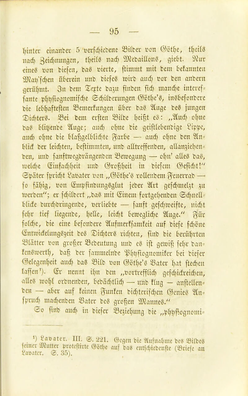 1) inter cinanber 5'üerfd)iebene SBtfbev fon ®ct^e, t^dU ixaä) 3etd)uungen, tl^eifö nad) 9Jictaiücnf^ gtett- 9hir eines iu>n fctefen, baö ßievte, ftimmt mit bem befannteu 2) fai)'|d)en ül^evein unb btefeö lüivb aud) üor ben anbent gerühmt. -Sn bent ^Xe^-te bo^u finbcn fid) mandjt interef= fante pl^t^ficgncnnfdje ©c^ilberungen ©ctl^e'g, in^kfcnbere bie (eb^)afteften S3emer!ungen über ba§ 5tuge be8 jungen StditerS. 58ei bem erften S3i[be I)et§t eo: „%üd} oljnt baä! Ht^enbe 2[uge; aud) c^)ne bie geift(ebenbtge ?ippe, aud) D^^ne bie t>taf5get6Iid)te ^ark — aud) cf)ne ben ?ln= blid ber leichten, beftimmten, unb atttreffenben, aHanjteben^ ben, unb fanftroegbrängenbcn iSeujegung — ol^u' alle§ ba^, iiie[d)e Sinfad)I;eit unb ®rc§^eit in biefem @eftd)t! Später fprid)t ^abater üon „®ct^e'ö voUenbem ^euerrab —• fo fäl)ig, Cion SmpfinbungSgtut jeber ^rt gefd)meljt j^u luerben; er ld)ilbert „baö mit (Sinem fortgel)enben ©cJ^ncö^ Wide burd)bringenbe, üerliebte — fanft ge[d)iceifte, uid)t feljr tief Hegenbe, I)etle, Ieid)t beineglie^e 2tuge. ^^ür [ofd)e, bie eine befonbere ^tufmerffamlfeit auf biefe fd)i5ne tSntnjidelungSjett beS ®td)terg rid)ten, finb bie berül^rten 33(ätter »on gvDf?er Sebeutung unb e§ ift gewif? fel)i- ban= fengwertf), baf? ber fammetnbe ''|5()i)f{cgnomifer bei biefer @etegcnl;eit aud) bag 33itb öon ©öt^e'ä 33ater t)at ftedien taffcn')- ©v nennt t[)n ben „üortrefflid) gefd)irfreid)en, aüe§ iDo^I crbnenben, bebäd)t(id) — unb fing — aufteilen^ ben — aber auf feinen gunfen bid)teriid)en ®enie§ %n- fprnd) mad)enben SSater beö grcf^cn ^OkuneS/' So finb aud) in biefer 5öe3te{)ung bie „pt)t)fiognomi= 1) Jlaöater. III. ©.'221. ©cgen bie ?(iifuat;me be8 ©itbes emev iKutter proteftivte ®'6tl)e auf ba« cutfrfnebenfte («riefe an l'aöatcr. ®. 35).