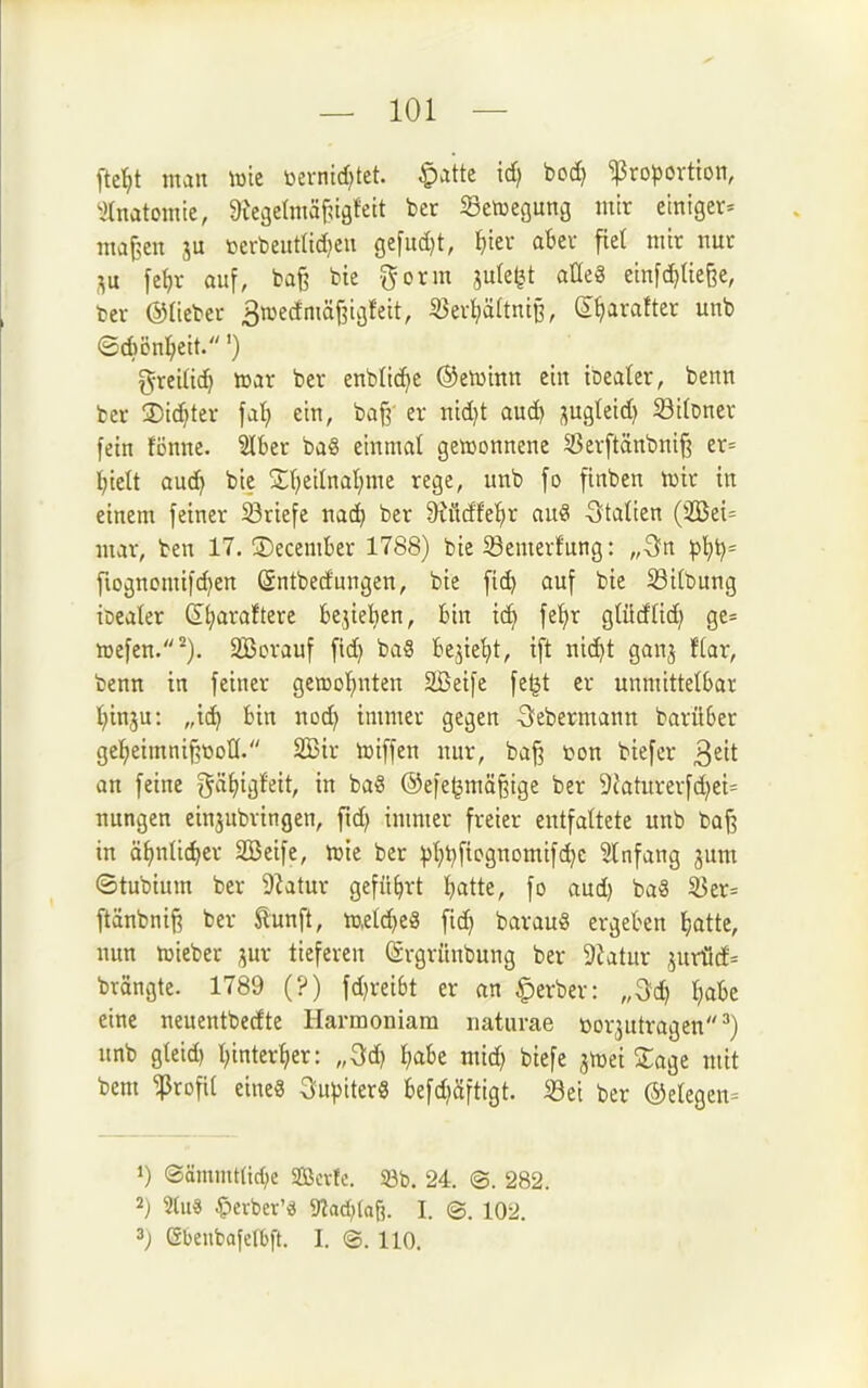 fte'^t man \mt öerntd^tet. ^atte id) bod) Proportion, ^(natomte, ^le^elniäf^igfett ber ißetuegung mir einiger^ ma^en ju »erbeut(id)eu gefud)t, f)ier aBer fiel mir nur SU [ef)r auf, bafe bte -^orm jute^t atleg einfcf^üe^e, ber ©lieber BwedmäfjicjJeit, 5ßer^ä(tntB, (S^iarafter unb ®d)ön^eit.') g-reiüc^ roax ber enbOc^e (Seiüinn ein iceater, benn ber ©ic^ter fai) ein, baj^ er nid)t aud) j^ugteid) 33i(Dner fein fönne. Slber ba8 einmal gewonnene S3evftänbnif3 er= l^iett auc^ bie St^eilnat^me rege, unb fo finben hjir in einem feiner S3riefe nac^ ber ^üdfe^r au« -Stalien (2Bei= mar, ben 17. ®ecember 1788) bie Semerfung: „ön fiognomifd}en Sntbedungen, bie fid} auf bie 33itbung iöealer G^araftere bejiel^en, bin i(^ fet)r gtüdUd) ge:= icefen.^). SBorauf fid) baS fce^ie^t, tft ni(^t ganj f(ar, benn in feiner gemotjuten 2ßeife fe^t er unmittelbar l^inju: „ic^ bin nod) immer gegen Sfebermann barüber gei^eimni^tooU. 2Bir hjiffen nur, ba^ ton biefcr ^tit an feine gä^igfett, in baS ©efe^mäfeige ber 9t'aturerfd)et= nungen einsubringen, fid) immer freier entfaltete unb ba§ in ä^julic^er Sßeife, njie ber p!)^fiognomifc^e Infang 3um ©tubium ber 9^atur geführt l^atte, fo aud) baS ^er= ftänbnif^ ber ^unft, metd)e8 fid) bavau§ ergeben ^jatte, nun n^ieber ^ux tiefereu (ärgrünbung ber 9?atur jurü(f= brängte. 1789 (?) fd)reibt er an ^erber: „3d) l)abe eine neuentbedte Harmoniara naturae üor^utragen') unb gteid) t)inter^er: „3d) ^abe mid) biefe jn^ei Sage mit bem Profit eine« Ouptter« befd)äftigt. «ei ber ®etegcn= 1) @ömmt(tc()c SÖcvfc. 5ßb. 24. ©. 282. 2j 2lu3 Ctevber'd 9?ac{)(aö. I. @. 102. 3) Gbeubafctbft. I. @. 110.