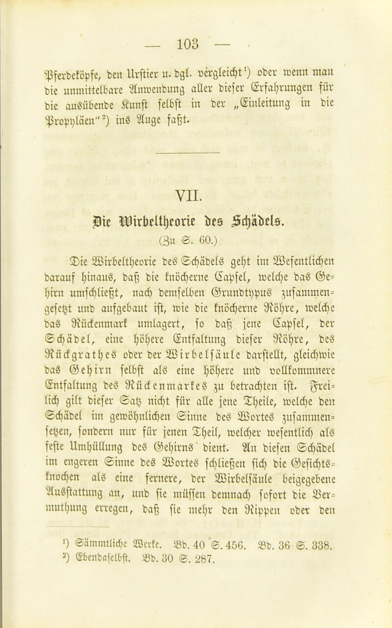 ^ferbeföpfe/ ben Urftter u. bgt. »ergleitfitO ober »enn man bie unmittelbare Slnmenbung aüer biefer Erfahrungen für bie auSübenbe Äunft felbft in ber „(Siuleitung in bie ^ropi)Iäen=) inS luge fa^t. VII. (3u ®. 60.) ®ie 2Bir6eIt:heorie be§ ©cf)äbe(§ gel^t im Sefentüc^en barauf I)inau§, ba§ bie fnöc^erne <5a^fel, tüddjt baS @e= ^irn umfc^Iie^t, nac^ bemfelBen ®runbti)^u§ 3ufammen= gefegt unb aufgebaut ift, loie bie fnöc^erne 9?Df)re, welche ba§ S'tücfenmarf umlagert, fo bajs iene (£apfel, ber ®d)äbe(, eine 'i)oi)txt Entfaltung biefer 9tö!^re, beS S^üdgrat^eS ober ber Söirbelfäule barfteüt, gteic^iDte baS ®ei)irn felBft alä eine l^ö^ere unb ücHfommnere Entfaltung beg S^ücf enmarfeg ju betrachten t[t. grei= (id) gi(t biefer ©a^ nic^t für aHe jene %i)t\k, njetc^e ben ©(^äbe( im gen^öI^nUc^en Sinne beö äßorteä jufammen^ fe^en, fonbern nur für jenen Zi)til, mldjtx ujefentlid) aU fefte Umljüüuug bc§ @ef)irn8' bient. 2ln biefen ©djäbel im engeren ©inne be8 SBorteS fd)tiei3en bie ®efid)tg- fnoc^en alg eine fernere, ber 2Birbe(fäu(e beigegebene luSftattung an, unb fie müffen bemnad) fcfort bie S5er= mutf^ung erregen, baß fie meljr ben 9Ji))pen ober ben 1) ®ämmt(icf;e Serte. S3b. 40 456. 33b. 36 ®. 338. 2) Sbenbafelbft. 33b. 30 ®. 287.