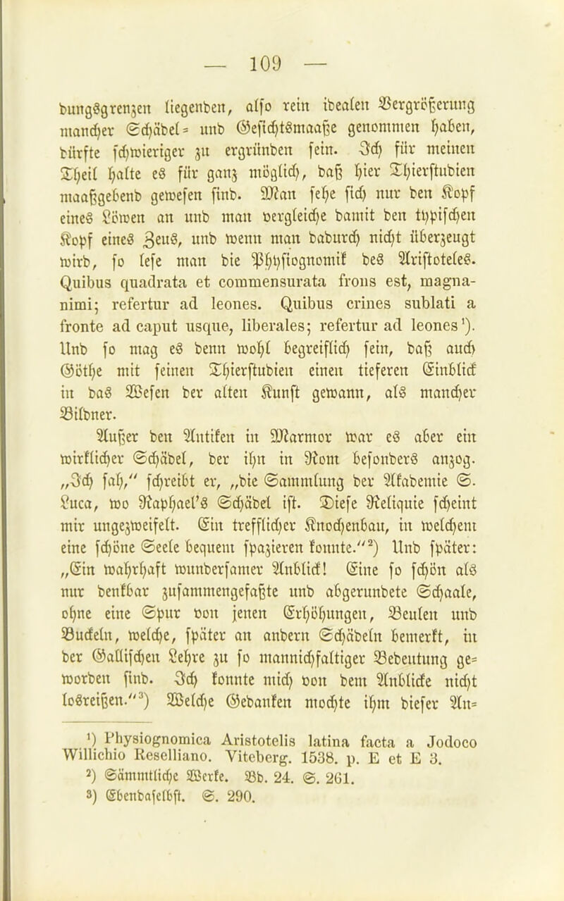 bungSgrenjcn liegenben, olfo rein tbeaten iBergreßerung tnand)ev (2d)äbe(- unb ®efic[)t«maa^e genommen r;aBen, bürfte [d)hjiertgev 311 ergvünben [ein. -Scf) für meinen Xf;ei( Ijatte e§ für ganj möglid), ba§ Ijier Ül^ierftubien maaßgeOenb geiuefen finb. 9Jfan fe[;e fid) nur ben topf cine§ Forcen an unb man üerg(eid)e bamit ben ti)|.nfd)en SJopf etneg ^cü§, unb luenn man baburd} nid)t ükrjeugt iDirb, fo lefe man bie ^^ijftognomif be8 Slriftotefe^. Quibus quadrata et commensurata frons est, magna- nimi; refertur ad leones. Quibus crines siiblati a fronte ad caput usque, liberales; refertur ad leones'). Unb fo mag e§ benn mol^t fcegreifiid) fein, baß aud) @Dtf)e mit feinen S;^ierftubien einen tieferen SinBlid in ba§ 33}efen ber alten J?unft geißann, aU mancher SSilbner. Slufjer ben Slntifen in 9)iarmor trar e§ aBer ein tt)irfli(^er (Schabet, ber il)n in 9?om BefonberS anjog. „Qd) faf;/' fdjreiBt er, „bie ©ammlung ber Slfabemie ®. ?uca, IDO 9^apf;ael'8 <Sd)äbd ift. S)iefe S^etiquie fd)eint mir ungejtueifelt. @in treffüdjer ÄnodjenBau, in njelc^eni eine fd)Dne ©eele Bequem fparieren fonute.^) Unb fpäter: „Sin iraljr^aft tounberfamer StuBIid! (Sine fo fd>ön a(ö nur benfBar sufammengefaßte unb aBgerunbete (Sd)aale, D^ne eine ©pur öon |enen (£rf}D^)ungen, beulen unb Söucfeln, iüe(d)e, fpäter an onbern ©djäbeln Bemerft, in ber ®anifd)en Setjre ju fo mannid)faltiger 53ebeutung ge= iüorben finb. Qd:} fonnte mid) üon bem ^InBIide nid)t Io«rei&en.') 2Betd)c ©ebanfen mo^te i^m biefer 2ln= 1) Physiognomica Aristotelis latina facta a Jodoco Willichio Kesclliano. Viteberg. 1538. p. E et E 3. 2) ®ämmt(id;c Söerfe. S8b. 24, ©, 261. 3) (Sbenbafclbft. ©. 290.