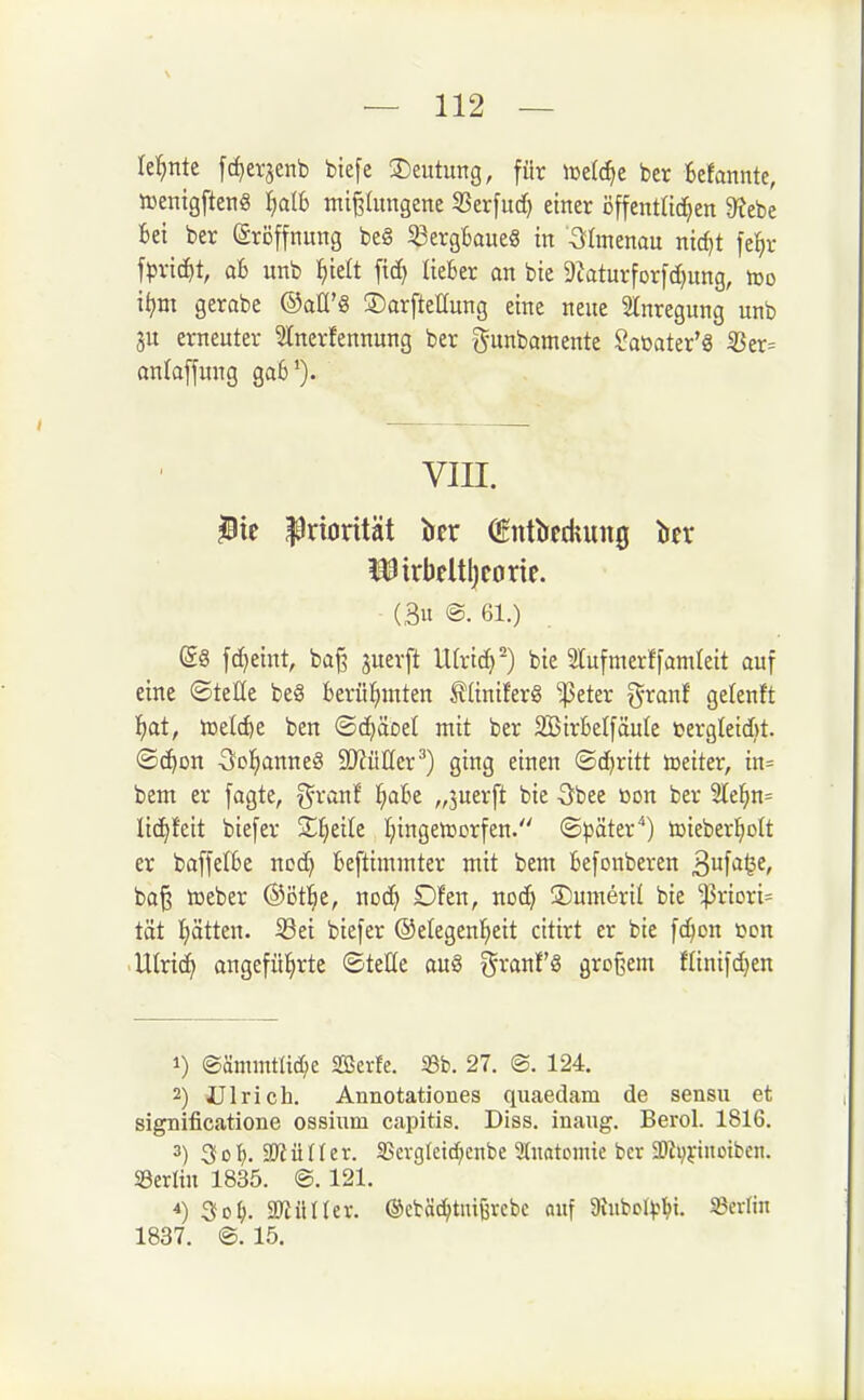 lel^nte [c^erjenb btefe Deutung, für ber Befannte, »entgfteng I)at6 mißlungene SSerfnd) einer öffentlichen 9?ebe Bei ber Eröffnung beS 5ßergBaue§ in Ilmenau nid^t fel^r fpric^t, ab unb l^ielt liefcer an bie 9^aturforfd}nng, roo i^m gcrabe ©aü'S ©arftettung eine neue 2lnregung unb ju erneuter 5tnerfennung ber gunbamente Saüater'3 5Ber= onlaffung ga6'). VIII. ^ic Priorität tier ^ntircdmng Ittr i^irkltl)corif. (3u ®. 61.) @8 fc^eint, baß juerft lUrtc^-) bie SCufmerffamleit auf eine ©teße be§ berühmten tUniferg ^ßeter granf gelenft f)at, iDelcfte ben ©c^äoet mit ber SBirBelfäute »ergleidjt. ©c^on -Scl^anneS SOlüIIcr^) ging einen ©d)ritt toeiter, in= bem er fagte, ^ranf ^abt „juerft bie öbee üon ber 3Ke]hn= lid^feit biefer Xi)tik I^ingen^orfen. ©^jöter) toieberl^ott er baffefbe nod) beftimmter mit bem befonberen ^n^ai^e, baß tüeber ©ötl^e, noc^ Dfen, noc^ ©umeril bie ^riori= tat Iiätten. Sei biefer ©elegenl^eit citirt er bie fd^on üon .Ulrid^ angeführte ©tette au§ ^ranf'S großem flinifd}en 1) ®ämmtltd;e Sßerfe. 33b. 27. @. 124. 2) JJlrich. Annotationes quaedam de sensu et significatione ossium capitis. Diss. inaug. Berol. 1816. 3) 3dI). 2Rüftev. SScvgIctd;cnbc Slnatoinie ber 2)Jvj:inotben. ©erlin 1835. ©. 121. ^o\). SD^üIIer. ©ctäc^tnißrebc auf atubpl^l^t. S3erlin 1837. ®. 15.