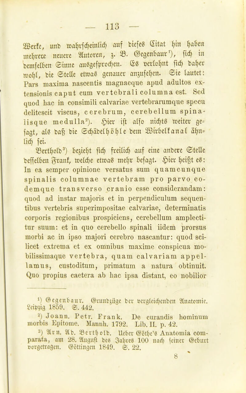 2Berfe, unb aal^rfd^einüd) auf biefe« (^itat l^in ^aBeu inet)rete neuere Slutoren, 3. 33- ©egeuBaur'), [i<^ tu bemfelkn Sinne au«gefprod)en. »erlol^nt ba^er wo))l, bie ©teile etwa« genauer anjufe^en. <Bk lautet: Pars maxima nascentis magnaeque apucl adultos ex- tensionis caput cum vertebrali columna est. Secl quod hac in consimili calvariae vertebrarumque specu delitescit viscus, cerebrum, cerebellum spina- lisque medulla^). ^ier ift atfo nic^tg mittx ge= l'agt, als ba^ bie ©c^äbet^ö^Ie bem 2öir6elfanal ä^n= (ic^ fei. 58ert^oIb^) kjie^t fic^ freiüd) auf eine anbete ©teile beffelben i^ranf, n^eld^c etroaS nte^ir befagt. |)ier i)d%t e8: In ea semper opinione versatus sum quamcunque spinalis columnae vertebram pro parvo eo- demque transverso cranio esse considerandam: quod ad instar majoris et in perpendiculum sequen- tibus vertebris superimpositae calvariae, determinatis corporis regionibus prospiciens, cerebellum amplecti- tur suum: et in quo cerebello spinali iidem prorsus morbi ac in ipso majori cerebro nascantnr: quod sci- licet extrema et ex omnibus maxime conspicua mo- bilissimaque vertebra, quam calvariam appel- lamus, custoditum, primatum a natura obtinuit. Quo propius caetera ab hac ipsa distant, eo nobilior 1) ©egenbour. ©runbjüge ber öerg(eid;enben Stnatomie. 2ei^5?ig 1859. ®. 442. 2) JDann. Petr. Frank. De curandis hominum morbis Epitome. Mannh. 1792. Lib. II. p. 42. 3) ^rii. 3lb. 33ert()o(b. Ucbev ®15tt)e'« Anatoraia com- parata, am 28. 2tuguft bcö 3al)rcS 100 nari; jeinev ®cburt tjorgctragen. Böttingen 1849. <B. 22. 8