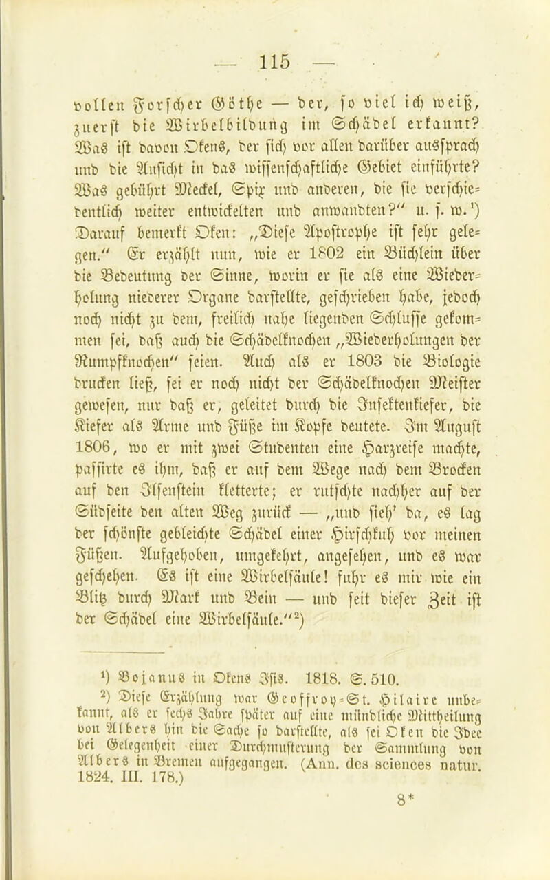 motten i5forid)er @öt(;e — ber, [o ütel lüei§, jiievft btc äBti-be(6tIburig im ©d^öbet evfaunt? SBaS tft bation Dfeti«, ber \\d) üoc atleii barüter au§[prad) itnb bie Stufidjt tu ba« U)iffen[d)aft(id)e ©etiet etitfül;rte? 2Ba§ ge£>iU;vt SOJerfet, ©pij- itnö aiibeveit, bie [ic toev[d)ic= bentüd) weitei- enhuidelten mib amwaubten? u. f. tt).') ©avaitf beiuerft Dfen: „3)iefe lpoftropI)e tft fel)r gelc= gen. (Sr ev^äf;lt iiitit, lüie er 1^'02 ein 33üd)tein üSer bie Sebeutnng bet ©inne, toovin er [ie a(8 eine 2Bieber= l^clung nieberer Drgane barfteHte, ge[d)rieben IjaBe, iebo(i^ noc^ nid)t ju beut, freilid; nal;e liegeuben ©d)tuffe gefom= Uten fei, fcaf? aud) bie ©d)äbelfncd)en „SBieberIjoluugen ber S^nntpffuoAen feien. 5lud) al§ er 1803 bie 23totogie bruden lie^, fei er nod) nic^t ber (Sd)äbetfnod)en 9J?eifter geioefen, nur ba§ er, geleitet burd) bie Snfefteitfiefer, bie 5?iefer atö Sinne itnb güf^e im ^op\t beutete. 3iit Sluguft 1806, m er mit jivei ©tubenten eine ^arjveife ma(^te, ^jaffirte e8 il)m, ba§ er auf beut SBege nad) bein 58roden auf ben Slfenftein fletterte; er rut|d)te nad)t;er auf ber ©übfeite ben alten 2Beg jitrüd — „unb fiel/ ba, e8 tag ber fdjijnfte gebleid)te ©d)äbel einer ^trfd)fnl; t^or meinen g-ü^en. Slufge^eben, umgefel;rt, angefel^en, unb e8 njar gefd)el)en. @« ift eine 2Bir6elfäule! fu^r eö mir icie ein S3li^ burd^ 9JJarf nub Sein — unb feit biefer 3ett ift ber ©d)äbel eine 353ir6etfäule.') 1) 33ojanu8 in Ofenä 3fis. 1818. ©,510. 2) 2)ici'e (Si-3ä()hiug wax @eoffvoi):-©t. .<ptlatvc unlje= kniit, 0(8 ev \cA)i Sabve f^ätcr auf eine niilnbltrf;c iDiittljeirmtg Don ^idber« l;iit bic ®ad>e fo barfküte, nl« fei Ofen bic 3bec bei @elege»r;cit einer Surri^inuftcvmifi ber Sammtiing toon Silber8 in Sremeu aufgegangen. (Ann. dca aciences natnr 1824. III. 17«.) 8*