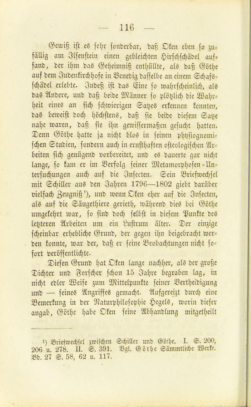 ©ettife ift e8 fe^r [cnberfcar, baf? Ofen eSen [o 3u= fäHig om Olfenftein einen gebleichten ^irfdjfd^äbet auf= fanb, ber i^m ba§ ©e^eimnig cntl^üate, al§ ba§ ®öt^e auf bem Oubenfird)^Dfe in 33enebig baffeI6e an einem ©djafg^ fc^äbel erlebte. -3nbe§ ift baä ©ine fo n)a^rfd)einlid), a(8 bag Stnbere, unb ba§ beibe 9}?änner fo pVöi^M) bie 2!Ba()r= ^eit eines an fiel) fdjtoievigen ©aijeS erfennen fonnten, ba8 beireift bod) ^i3d)fteni3, baß fie beibe biefem ©a^e nal^e tearen, bajä fie il^n getriff ermaßen gefudjt Ratten. !Denn ®öt^e ijatte fa nid)t bloS in feinen phi)fiognomi- fc^en ©tubien, fonbern auc^ in ernft^aften DfteDlDgifd}ett 2Ir= beiten fic^ geixügenb vorbereitet, unb eS bauerte gar nid)t lange, fo fant er im ^Serfolg feiner SO^etamorp^ofen =Un= terfudjungen aud^ auf bie Gnfecten. ©ein 5ßriefn3ed)fe( mit ©(Ritter auö ben 3;a^ren 1796—1802 giebt barüber ttielfac^ BfÖ^fe ')r «nb n^enn Dfen el^er auf bie S^nfecten, aU auf bie ©äugett)iere geriet:^, iräl^renb bieö bei @äti)t umgefel^rt trar, fo finb bod) fclbft in biefem 'fünfte beg le^teren Slrbeiten um ein ^uftrum älter. ®er einjige f(^einbar erf)eblidhe ©runb, ber gegen il^n beigebrad)t lüer= ben fonnte, trar ber, baß er feine Beobachtungen nic^t fo= fort öeröffentlid)te. ÜDiefen ©runb f)at Dfen lange m^l)(x, atö ber große !Dicf)ter unb ^5orfd)er fc^on 15 ^fa^re begraben lag, in ntd^t ebler SBeife jum 9}iittelpunifte feiner ißert^ieibivjung unb — feines Slngriffeö gemacht. Slufgereijt burd) eine Semertung in ber D^aturp^ilofo^I^ie ipegefö, irorin biefer angab, ®'öt'f)t fj^be Dfen feine ?lbl;anblung mitgetfieilt 1) SSrief»e(^fe( 3tt?ifd?en @d;it(er unb ©öflje, I. @. 200, 206 u. 278. II. ®. 391. S3gl ®ötl)c eämmtUae aSerIc. 5Bb. 27 ®. 58, 62 u. 117.