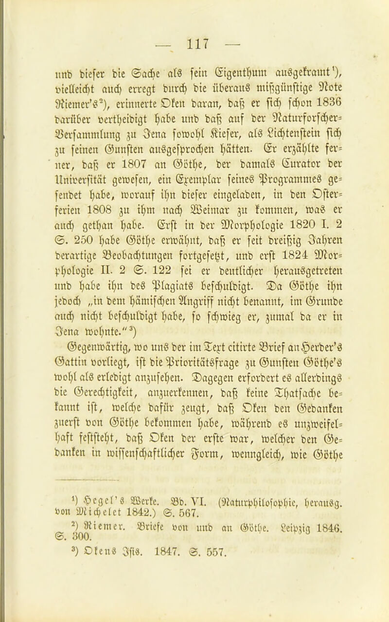 iinb btefer bte ©adje at« fein ßigent^um auögeframt ineC(eid)t aud) erregt burd> bie überaus mtf^günfttge 9?ote Wirntt'^^), ertititerte Ofen baran, baj? er ft(^ [d^on 1836 barüSer öertl;cibtgt l^abe unb baj? auf ber 9Zaturforfc£)er= S3erfamm(ung ju 3fena foiüo^t tiefer, a(S ?tc^)tenftem fid^ 3u feinen ©unften außgefproc^en ^tten. (gr erjäf^tte fer= ner, baß er 1807 an ©ötl^e, ber bantat§ Kurator ber Uniterfität gemefen, ein (Syemplar feineS ^rogrammeg gc= fenbet ^abt, worauf il;n biefer eingelaben, in ben Dfter= ferien 1808 ju t^im nad) SBeiniar ju fommen, Xüa?^ er üü6) get^ian fjaBe. ßrft in ber 9}?or|3]^olcgie 1820 I. 2 ®. 250 \}abt @öt^e ern)äf)ut, baß er feit breißig 3JaI)rett berartige Seobad^tungen fortgefe^t, unb erft 1824 5ERor= Virologie II. 2 ©. 122 fei er beuttidjer t;erauggetreten unb l^aBe i^n be§ ^(agiatS tefc^utbigt. S)a ®ött;e if)n jebod) „in beut t)ämifd)en Eingriff nidjt benannt, im ©runbe Quc^ nic^t befd)utbigt f)abe, fo fc^aieg er, jumat ba er tit Sfena hjol^nte-''^) ©egenmärtig, wo un§ ber im Zt^t citirte ©rief ou^erber'S ©attin oortiegt, ift bie ^rioritätgfrage ju ©unfteu ©iJt^^e'ö •vdoi)l a(8 ericbigt anjufet^en. ^Dagegen erforbert e8 aüerbingg bie ©ereditigfeit, anjuer!ennen, ba§ feine S;f;atfad)c be= faunt ift, weldje bafür jeugt, baß Dfen ben ©ebanfen juerft üon ©ötl^e fcefommen I)abe, wä^renb e8 unswetfet^ tjaft feftfte^t, baß Ofen ber erftc war, Wetd)er ben ®e= banfen in wiffenfd)aftnd)er i^orm, wcnngleid), wie ©öt^e toon ä)eidielet 1842.) @. 567. i r/ , / a 2) aitcmer. »riefe öon unb an mtijt. 2i\\>]i<i 1846. ©. 300. 3) Otenä 3fi«. 1847. @. 557.