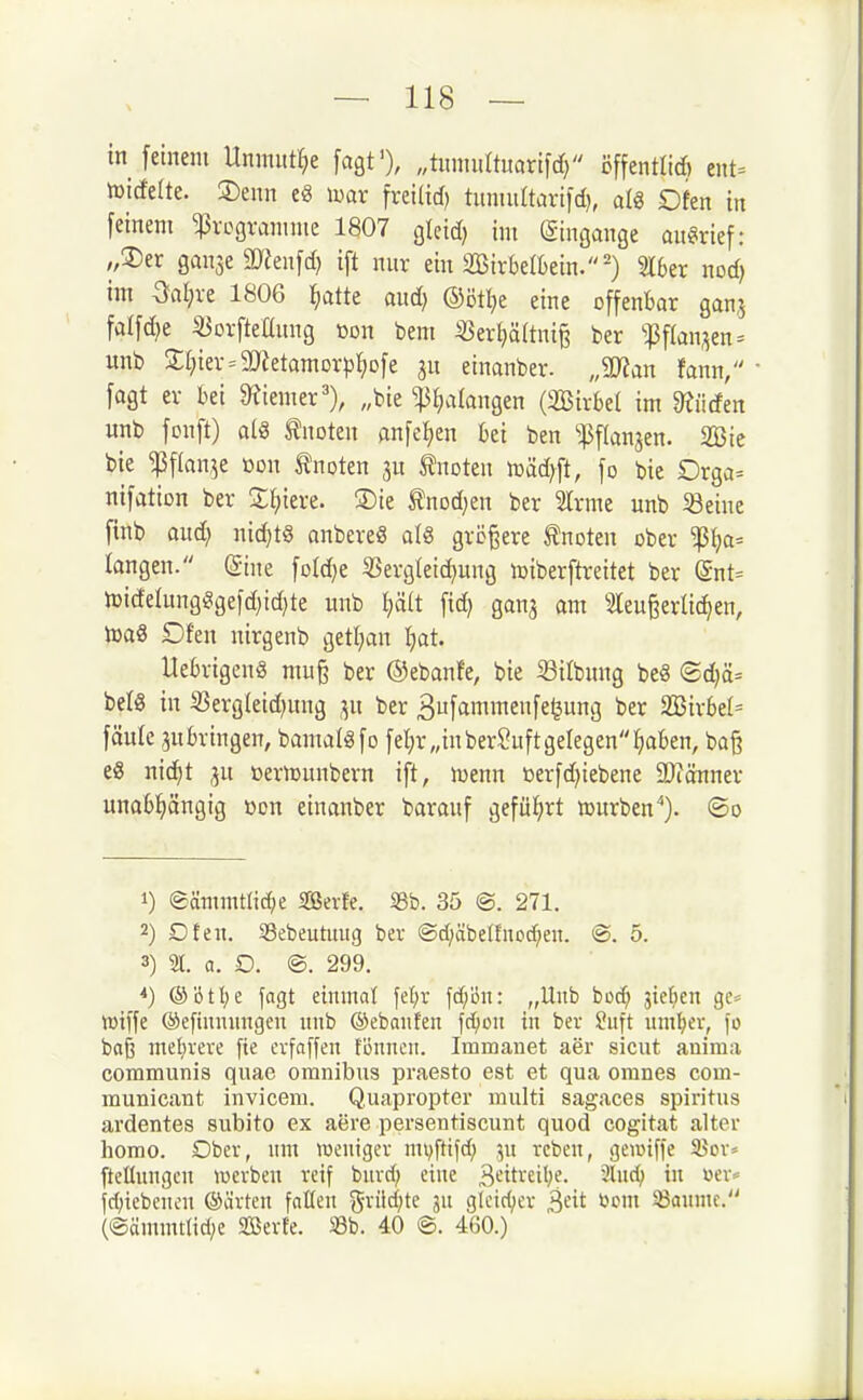 in feinem Unmnt^e fagt'), „timmUmxi\d} cffentlid) ent= töicfelte. [Denn e8 mx fveilid) tuninftarifd}, alg Dfen in feinem Programme 1807 gleid) im Eingänge an«irief: ;,2)er ganje 3)?enfd) ift nur ein 2Birbe(Bein.=') 316er nod) im Gal;re 1806 ^atte and) ©öttje eine offenbar ganj fa(fd)e iöorftellung »on bem «ert}ä(tnig ber ^^3f(an;5en^ unb Silier = 9!)ietamor))t)Dfe ju etnanber. „mm fann, fagt er bei eeiemer''), „bie ^^lalangen (2Birbe( im mäm «nb fonft) als knoten anfe^en bei ben ^:i3flan3en. 2Bie bie ^f(an,^e »on tnoten tnoten mäd)ft, fo bie Orga= nifation ber Siliere. 3)ie ^nod^en ber Slrme unb 58eiue finb aud; nichts anbereg al« größere tnoten ober ^l)a= langen. ©ine fo(d)e ÜSergteic^ung loiberftreitet ber (Snt= iDicfe(ungSgefd)id)te unb ^It fid) gan^ am 3leu^erlic^en, toaä Dfen nirgenb getl;an tjat. Uebrigenä mu§ ber ©ebanfe, bie 33itbung be8 ®d)ä= bei« in 5Berg(eid)ung T^n ber Bufammenfe^ung ber Wixhil= fäulc anbringen, bamaigfo fet;r„inberSuftgelegen(;aben, bog es nic^t ju oernjunbern ift, menn üerfd)iebene 9)iänner unabl^ängig Den einanber barauf geful^rt iDurben''). ®o 1) eämmtlid;e SSevfe, 33b. 35 @. 271. 2) Dfen. Sebeutuug ber ®d;äbetfnod^en. @. 5. 3) 2t. a. D. ©. 299. *) @'6tl;e fagt eiiunat \d)v \d)on: „Unb bod; jiefien ge= wiffe ©efiumingen unb ©ebaiifen fcljon in ber Suft uuiljev, fo baß mel}vere fie cvfaffen föuncii. Imroanet aer sicut auima communis quae oranibus praesto est et qua oranes com- muuicant invicem. Quapropter multi sagaces spiritus ardentes subito ex aere persentiscunt quod cogitat alter homo. Ober, um roeuigcv mvfttfd; ju rcbeu, gennffe 95ov= ftclluugcu luevben reif buvd; eine 3'^iti-'^i'}^- 2lud; in üev= {d;iebcncu ®ävten faßcu gritd;te ju glciri;er öcm 33aHme. (@äuuuttid;e SBerfe. Sb. 40 ©. 460.)