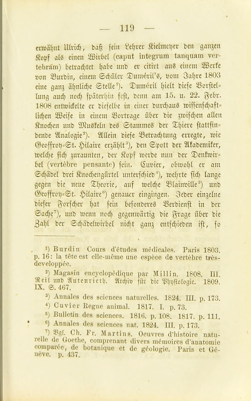 ern3äf;nt lUrid), baß fein Ve^ver tielmeljer ben ganjen topf a(8 einen SBivbel (capiit integrum tan quam ver- tebrara) ktrad)tet Ijaht nnb er cittvt au8 einem 3Bevfe »on 33urbin, einem ©d)il(cv S)nmevit'g, com Sfafjre 1803 eine gana äi)nlid)e ©tetfe'). S)umevi( t)ie(t biefe 5ßorfte(= lung aud) ncd) fpätert}in feft, benn am 15. u. 22. gebr. 1808 entmidette er biefetbe in einer bnrd)au§ n3iffenfc^aft= lidjen SBeife in einem Vortrage über bie ,^n)ifd)en aücn 5?nDC^en unb 9J?u8feüi be§ ©tamme§ ber Stjiere ftattfin= benbe Slnalogie^). Slüein biefe i8etrad)tung erregte, njie @eDffrDt)=®t. ^'üaixi ev5äf)(t^), ben 8pott ber Stfabemifer, tDcIc^e fic^ juraunten, ber topf icerbe nun ber S)enfmir= Bei (vertebre pensante) fein. Sußter, oBiüot)! er am ©d)äbel brei tnod^engürtel unterfdiieb ''), meierte fid) lange gegen bie neue 3l(}eDrie, auf n3eld)e 33(ain»iC(e^) unb ®eDffrcl)=©t. §ilaire'') genauer eingingen. Seber einzelne biefer ^^'i^^fc^er !^at fein Befonbereg 25erbienft in ber ©ad^e'), unb n^enn ncd) gegenwärtig bie ^'roge üBer bie ^aiji ber ©d^äbehüirBel ni(^t ganj entfc^ieben ift, fo 1) Burdin Cours d'^tudes medicales. Paris 1803. p. 16: la teteest elle-meme une espece de vertebre trös- developpee. 2) Magasin encycloprdique par Miliin. 1808. EI. 5Retl unb Stittenrietl). 2(vc^ii3 filv bie miifiüloqie. 1809. IX. ©.467. ^//i J 3) Annales des scicnces naturelles. 1824. III. p. 173. 4) Cuvier Regne animal. 1817. I. p. 73. 5) Bulletin des sciences. 1816. p. 108. 1817. p. III. 6) Annales des sciences nat. 1824. III. p. 173. ^) pgf. Ch. Fr. Martins. Oeuvres d'histoire natu- relle de Goethe, comprenant divers mc-moires d'anatoinie comparee, de botanique et de gcologie. Paris et G6- neve. p. 437.