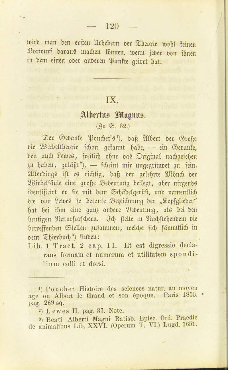 tüirb man ben erften Url^eBern ber 2;^eorte tooI;t feinen SJomurf barauS machen fönnen, toenn jeber toon i^nen in bem einen ober anberen fünfte geirrt ^at. IX. (3u @. 62.) 3)er ©ebanfe ^ouc^et'8'), baß ^(6ert ber @ro§e bie Strbettl^eorie [c^on gefannt l^aBe, — ein ©ebanfe, ben oud^ Setr>e8, freilid) o^ine ba8 Driginat nac^gefe^ien (;a6en, julä§t^), — fc^eint mir ungegrünbet ju [ein. Merbingg ift e8 richtig, ba§ ber gelehrte Wönd} ber Sßirbetfäule eine große 33ebeutung kilegt, aber nirgenbS ibentificirt er [ie mit bem ©c^äbelgerüft, unb namentlich bie toon SetocS [o betonte Sejeic^nung ber „^opfgUeber I)at 6ei il^m eine ganj anbere 23ebeutung, al§ bei ben I^eutigen D^aturforfc^ern. Sc^ fteUe in 5Jiac6fte^)enbem bie betreffenben ©tetten jufammen, nselc^e [td^ fammtüc^ in bem 2;hierbuch^) finben: Lib. 1 Tract, 2 cap. 11. Et est digressio decla- rans formam et numerum et utilitatem spondi- liiim colli et dorsi. 1) Po liehet Histoire des sciences natur. au raoyeu age ou Albert le Grand et soii epoque. Paris 1853. ' pag. 269 sq. 2) Lewes II. pag. 37. Note. 3) Beati Alberti Magni Ratisb. Episc. Ord. Praedic de animalibus Lib. XXVI. (Operum T. VI.) Liigd. 1G51.