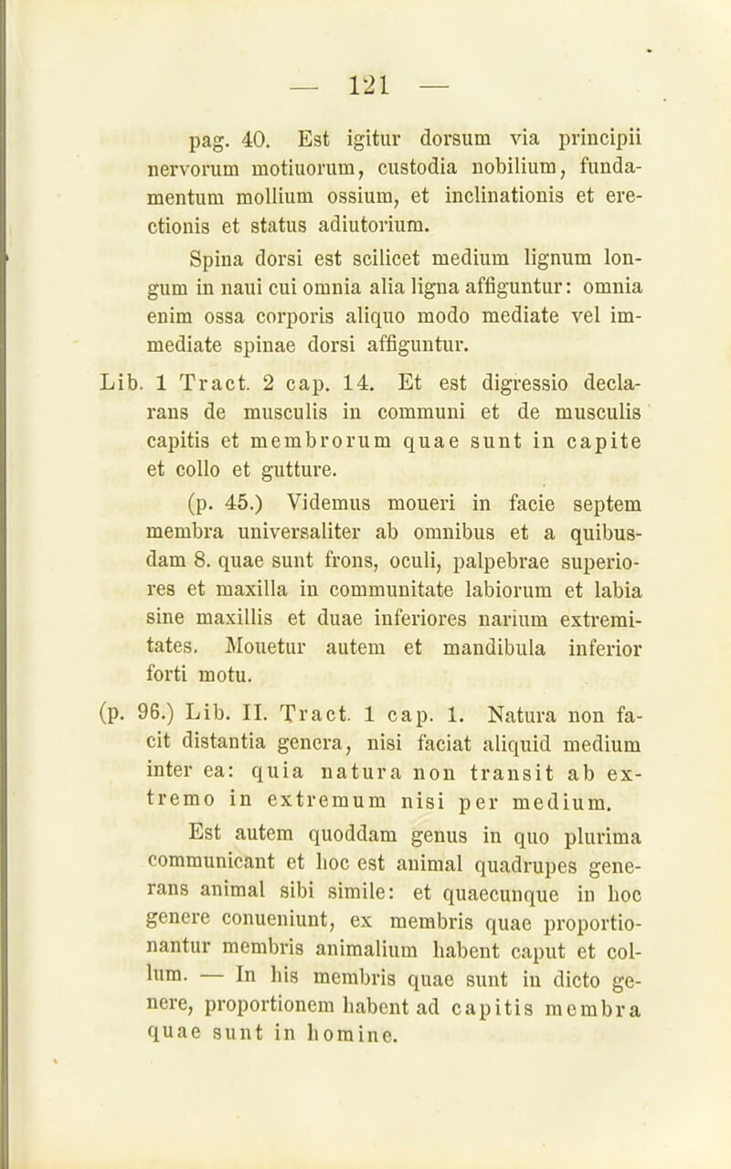 pag. 40. Est igitur dorsum via principii nervorum motiuomm, custodia nobilium, funda- mentum mollium ossium, et inclinationis et ere- ctionis et Status adiutorium. Spina dorsi est scilicet medium lignum lon- gum in naui cui omnia alia ligna affiguntur: omnia enim ossa corporis aliquo modo mediate vel im- mediate Spinae dorsi affiguntur. Lib. 1 Tract. 2 cap. 14. Et est digressio decla- rans de musculis in communi et de musculis capitis et membrorum quae sunt in capite et collo et gutture. (p. 45.) Videmus moueri in facie Septem membra univeraaliter ab Omnibus et a quibus- dam 8. quae sunt frons, oculi, palpebrae superio- res et maxilla in communitate labiorum et labia sine maxillis et duae inferiores narium extremi- tates. Mouetur autem et mandibula inferior forti motu. (p, 96.) Lib. II. Tract. 1 cap. 1. Natura non fa- cit distantia gencra, nisi faciat aliquid medium inter ea: quia natura non transit ab ex- tremo in extremum nisi per medium. Est autem quoddam genus in quo plurima communicant et hoc est auimal quadrupes gene- rans animal sibi simile: et quaecunque in hoc genere conueniunt, ex membris quae proportio- nantur membris animalium habent caput et Col- lum. — In his membris quae sunt in dicto ge- nere, proportionem habent ad capitis membra quae sunt in homine.