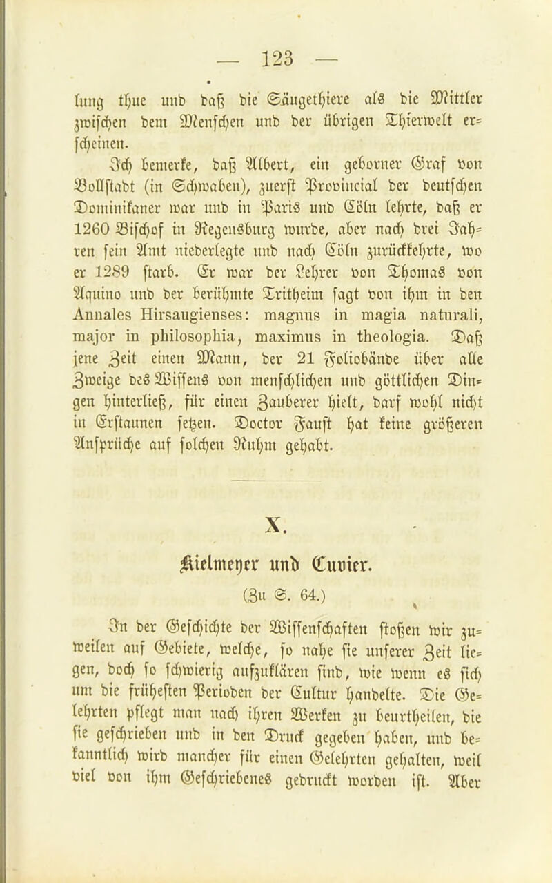 Iinig t^)üt uitb baß bie 8üugett;tere bie 9}?ittler jioifd^en bem 2Jfen[d;en unb ber übrigen STIjtevtücIt ct= fc^einen. temerfe, baß K6ert, ein gefcorner ®raf »ort Soüftabt (in (Sd)Wa6en), juerft -ßrotoinciat ber beutfd)en üDoniinifaner icar unb in ^ariö unb Sötn leierte, ba§ er 1260 Sifdjof in 9?egcngburg tt)uvbe, aber nad) brei 5a]^= ren [ein 2[mt nieberlegte unb nadi Söln 3urücffeierte, er 1289 ftarb. @r »ar ber ^eljrer ßon £f)oma§ »on 2Iquino unb ber berür^mte ^Xrif^eim [agt öon if)m in ben Annales Hirsaugienses: magnus in magia natural!, major in philosophia, maximus in theologia. jDa§ jene ^tit einen Ttann, ber 21 goUDbönbc über alle 3»eige beSSSiffenS öon men[d)üd)en unb göttlichen 3)in= gen I)interlie§, für einen Sauberer l)ielt, barf 'moljl nic^t in ©rftaunen fe^en. üDoctor i^auft tjat feine größeren Slnf^jrüc^e auf folc^en 9iu^m geliabt. X. (3u @. 64.) ber ®efd)id)te ber SBiffenfc^aften ftoßen iüir 3u= hjeilen auf ©ebiete, n)eld>e, fo nal^e fie unferer 3eit Iie= gen, bod) fo fd^ujierig aufjuHären finb, njte n^enn c8 fid) um bie frü^eften ^erioben ber Suttur rjanbelte. Sic ®e= lehrten ))f(egt man nad) it;ren SBerfen ju beurtljeilen, bie fie gefd>rieben unb in ben ®rucf gegeben f;aben, unb be= fanntlid) njirb mand^er für einen ©eletjrten gel;atten, meil üiel üon it>ni @efd)riebcne« gebrudt tüorben ift. %Ux