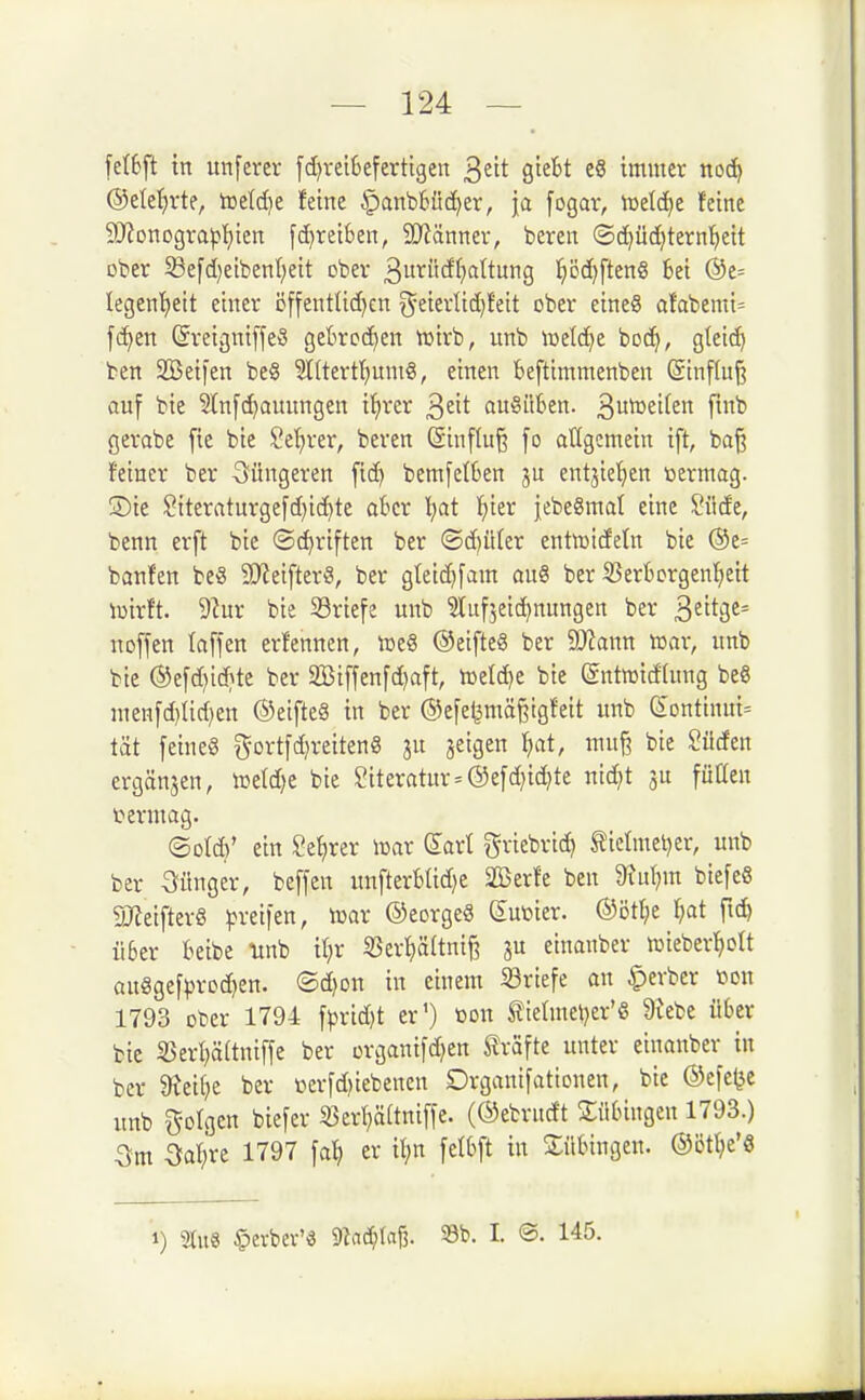 fe{6ft in unferev fd)vei6eferttgen 3ett giebt e§ immer nocf) @ete^)rte, toeld^e feine §anb6üc^er, ja fogar, iuetc^e feine 9}?Dnogra|?f)ien fdjreiben, 9)iänner, beten ©c^üdjtern'^eit ober ^efd)eibenl)eit ober 3ui^wcff)attung !^ö(?^ften8 bei @e= legenfjeit einer öffentüd)cn ^eierüdjfeit ober eineS afabemi= f(^en (5reigniffe3 ge6rc(^en n^irb, unb mlä^t boc^, gteic!^ ben SBeifen be8 5l(tertt)umS, einen beftimntenben (Sinflujä auf bie S(n[d)auungen iJirer 3^1^ auSilkn. 3w^£if£tt f^^ gerabe [ic bie Se'^rer, beren (Sinfln^ fo allgemein ift, baß feiner ber S^üngeren fid) bemfetkn ju entjie^ien toermag. ©ie Siteraturgefd)id)te akr l)at ^)ier j[ebe8mat eine Siide, benn erft bie ©(^riften ber (Sd)üter enttrideln bie ®e= banfen beS SJJeifterS, ber gteic^fam an« ber S5erbcrgenf)ett lüirft. 9?ur bie S3riefe unb ^tufjeici^nungen ber ^tit^t== noffen tafjen erfennen, tneS ©etfteö ber 9)?ann war, unb bie ®e[d)iö}te ber 2Biffenfd)aft, tcetdje bie ©ntmidfung beS nien[d)üd)en ©eifteS in ber ©efe^mäßtgfeit unb CEontinui= tat [eine§ g-ortfd)reiten8 3U jeigen ^cit, mnj? bie Süden ergänzen, toetdje bie Literatur = @e[d)id?te ntd;t ju fütten termag. ©otd}' ein Sefirer lüar dart griebric^ ^ietmetjer, unb ber jünger, beffen unfterkid)e 2ßerfe ben 9tul;m biefeS 5lJieifter8 greifen, icar ©eorgeS duüier. ®ött;e Ijat [16) iiSer kibe linb il;r 35er^[tnii3 einanber lüieber^ott an8gefprod)en. ®d)on in einem ^Briefe an ^erber tton 1793 ober 1794 \^xiä}t er') öon tietmeljer'S 9lebe ükr bie 35erl)ö(tniffe ber organifd^en Slrafte unter einanber in ber 8^eii;e ber »crfd)iebenen Drgani[attonen, bie ©efe^c unb folgen biefer 5öerf)ä(tni[fe. (©ebrndt Sükngen 1793.) 3m 3at;re 1797 \a\) er i^in \db\t in Bübingen. ®ött;e'6 1) 9tu8 §evbev'« maä)\a% 58b. I. @. 145.