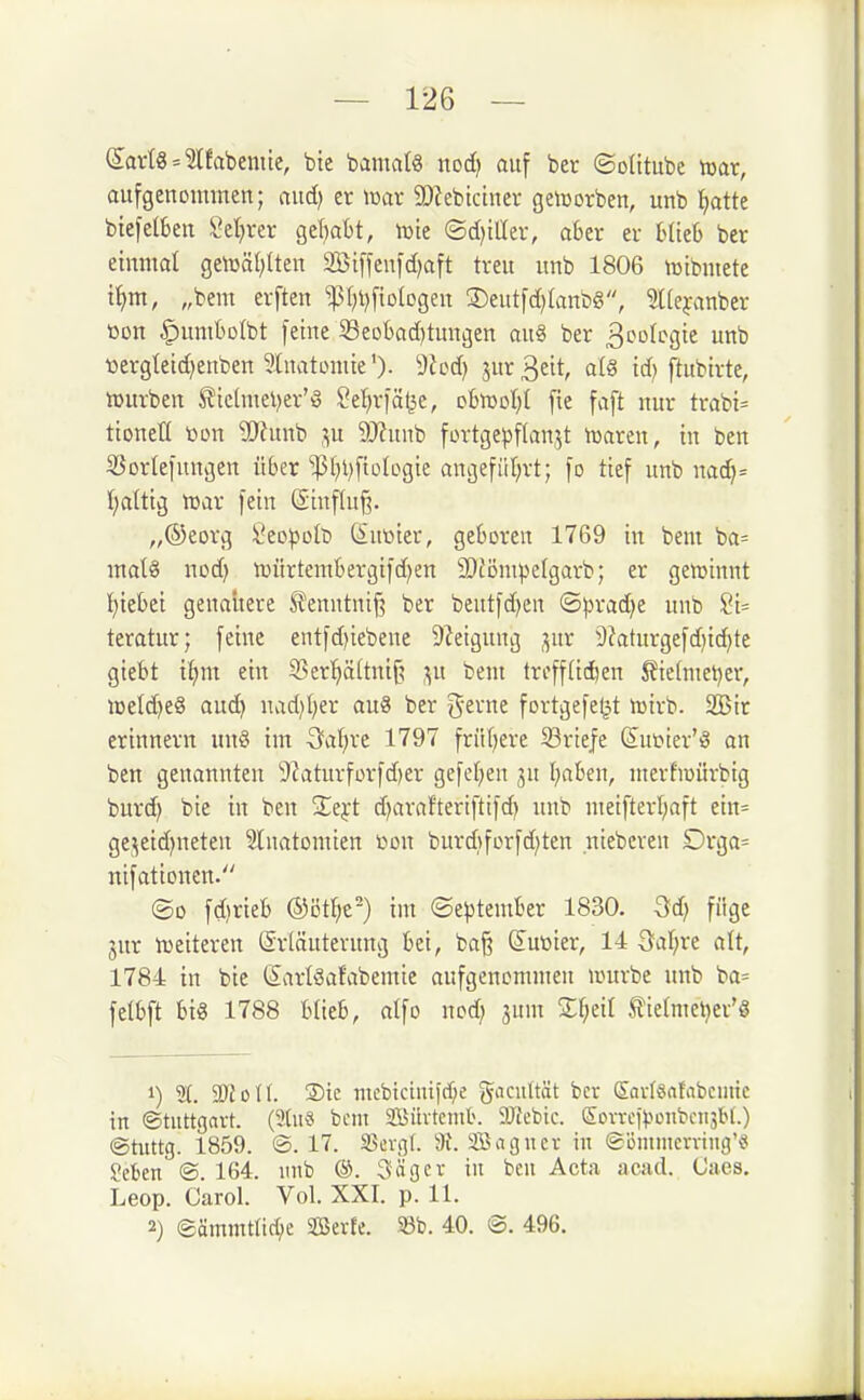 Sparte = ?[fabentte, bte baniatg nod) auf ber ©oütube mx, aufgenommen; aud) er mx 3D?ebtcirter geicorben, unb Ijatte btefelktt Seigrer o^üjaht, njie ©d)tllev, aber er blieb ber einmal ge\üäl;Iten 2Biffenfd)aft treu unb 1806 tctbrnete t^m, „bem erften ^t)l)fiotogen 2)eutfd)lanbg, ^Kcyanber üon ^umbolbt feine Seobad)tungen au§ ber S'^of'^Sie «b ttergteic^euben Inatomie')- 9Jcd) jur 3eit, alg id) ftubirte, tDurben ^ichiiel)er'!§ ^el^rfäl^e, cbn)ot)t fie faft nur trabi= tioneti »DU Wtnn'Q p ?[)?unb fortge^jflan^t tüaren, in ben ißorlefungen über ^l)l)fiotogie angefiiljrt; fo tief unb na(^= I;altig n^ar fein ßinflu^. „®eorg Sec^olt) dSutoter, geboren 1769 in bem ba= malä nod) mürtembergifdjen SDtömpelgarb; er geirtinnt I)iebei genauere Slenntnif? ber beutfd}en ©pradje unb 21- teratur; feine entfd)iebene 9?eigung ;^ur 9Zaturgefd)id}te giebt ti^m ein 33er'^ä(tnij? ,^u beut trcff(i(^en 5?te(met)er, iDeId}e§ aud) nad)()er au8 ber '^txnt fortgefe^t lüirb. 2Bir erinnern un§ im Qaijxt 1797 frit(;ere S3rtefe Sufier'ö an ben genannten 9?aturforfd)er gefcf)en jn l^aben, nterhoürbig burd^ bie in ben 2;ej:t d)arafterifttfd) unb meifterl;aft ein= ge.^eid)neten 3lnatomien yon burd}forfd)ten niebcren Drga= ntfattonen. ©0 fdirieb ®ötf;c') im ©e)5tember 1830. füge jur tt)eiteren Sriäuterung bei, ba§ (Juüier, 14 öal;re alt, 1784 in bie (larlöafabemie aufgenommen lourbe unb ba= felbft bi« 1788 blieb, atfo nodj jum Zl)dl Stielmetjer'g 1) 2t. TloU. 2)ie mcbiciuifcf;e gaciiltät bcv Sov-featabcmtc in ©tuttgavt. (3tuS bent SBilvtcntb. 9)icbic. (Son-ef^jonbciisbl.) ©tuttg. 1859. ©.17. 93ergf. 9i. Sagucr in ©i3mmcvviug'« Seben ©. 164. inib ®. Säger in ben Acta acad. Caes, Leop. Carol. Vol. XXI. p. 11. 2) ©ämmtlic^e SBerfe. S3b. 40. ©. 496.