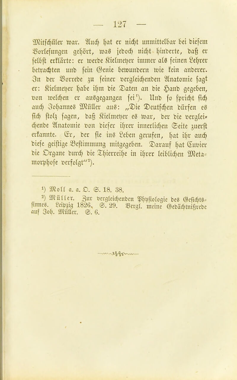 50?ttfc^ülev war. Sind} t)at er mi}t immtttetkr bei biefem ^orlefiingen gct;ört, loaS jebod) titd)t (;inberte, baß er fetbft erf(ävte: er iücrbe üielmel^er immer a(8 [einen Seigrer Betrauten unb fein ®cnie betrunbern tuie fein anberer. Qtt ber SSorrebe ju [einer üergteid^enben Slnatomie [agt er: Äielmel;er t^abt 'ii)m. bie 3)aten an bie ^anb gegeben, »on lüeld^en er ouSgegangen [et'). Unb [o [))ric^t [ic^ auc^ 3ol^anne§ SJJüöer an«: „Die ®eut[c^en bürfen c8 fic^ ftofj [agen, baß ^ielmel)er e8 lüar, ber bie loergtei« djenbe 2lnatomie üon bie[er ifjrer innerlid^en ©eite juerft erfannte. (Sr, ber [ie in§ SeBen gerufen, Ijat i^r auc^ bie[e geiftige Sefttmmnng mitgegeben. Darauf ^at &tüier bie Drgane burd) bie •t^ierrei^e in i^rer Ieiblid)en Wlda^ morp^)ofe »erfolgt-). 1) moU a. a. O. @. 18. 38. 2) 9JJü((er. 3ur öergtetd;enben ^^l^fiotogie be8 @efic^t8= finneö. Sci^jjig 1826, @. 29. Sßergf. meine ©ebäditnifirebe auf 3ol). SKütter. @. 6.