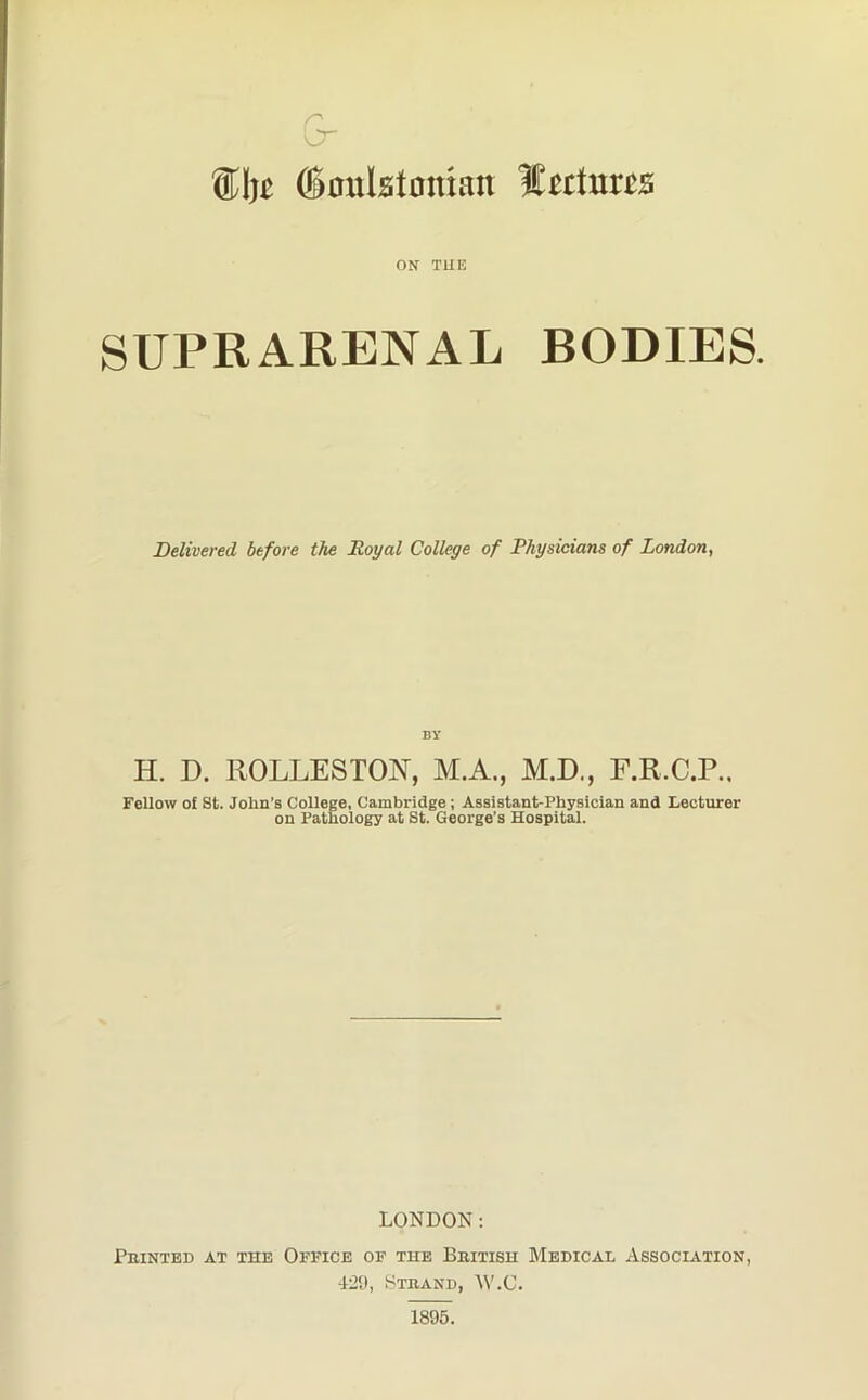 SI)£ ffionlstmuan lectures ON T1IE SUPRARENAL BODIES. Delivered before the Royal College of Physicians of London, BY H. D. ROLLESTON, M.A., M.D., F.R.C.P.. Fellow of St. John's College, Cambridge; Assistant-Physician and Lecturer on Pathology at St. George’s Hospital. LONDON: Feinted at the Office of the Bbitish Medical Association 429, Strand, W.C.