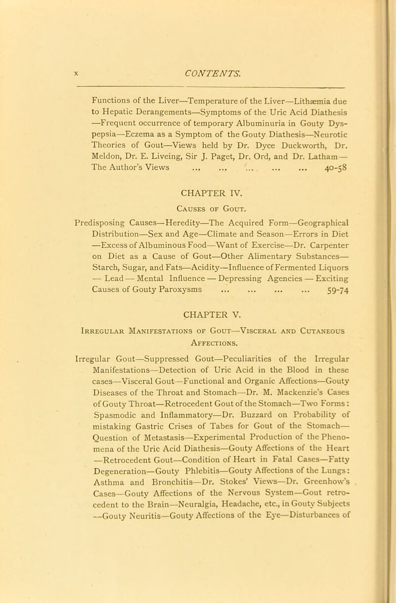 Functions of the Liver—Temperature of the Liver—Lithaemia due to Hepatic Derangements—Symptoms of the Uric Acid Diathesis —Frequent occurrence of temporary Albuminuria in Gouty Dys- pepsia—Eczema as a Symptom of the Gouty Diathesis—Neurotic Theories of Gout—Views held by Dr. Dyce Duckworth, Dr. Meldon, Dr. E. Liveing, Sir J. Paget, Dr. Ord, and Dr. Latham— The Author’s Views ... ... ... ... ... 40-58 CHAPTER IV. Causes of Gout. Predisposing Causes—Heredity—The Acquired Form—Geographical Distribution—Sex and Age—Climate and Season—Errors in Diet —Excess of Albuminous Food—Want of Exercise—Dr. Carpenter on Diet as a Cause of Gout—Other Alimentary Substances— Starch, Sugar, and Fats—Acidity—Influence of Fermented Liquors — Lead — Mental Influence — Depressing Agencies — Exciting Causes of Gouty Paroxysms ... ... ... ... 59-74 CHAPTER V. Irregular Manifestations of Gout—Visceral and Cutaneous Affections. Irregular Gout—Suppressed Gout—Peculiarities of the Irregular Manifestations—Detection of Uric Acid in the Blood in these cases—Visceral Gout—Functional and Organic Affections—Gouty Diseases of the Throat and Stomach—Dr. M. Mackenzie’s Cases of Gouty Throat—Retrocedent Gout of the Stomach—Two Forms: Spasmodic and Inflammatory—Dr. Buzzard on Probability of mistaking Gastric Crises of Tabes for Gout of the Stomach— Question of Metastasis—Experimental Production of the Pheno- mena of the Uric Acid Diathesis—Gouty Affections of the Heart —Retrocedent Gout—Condition of Heart in Fatal Cases—Fatty Degeneration—Gouty Phlebitis—Gouty Affections of the Lungs: Asthma and Bronchitis—Dr. Stokes’ Views—Dr. Greenhow’s Cases—Gouty Affections of the Nervous System—Gout retro- cedent to the Brain—Neuralgia, Headache, etc., in Gouty Subjects —Gouty Neuritis—Gouty Affections of the Eye—Disturbances of