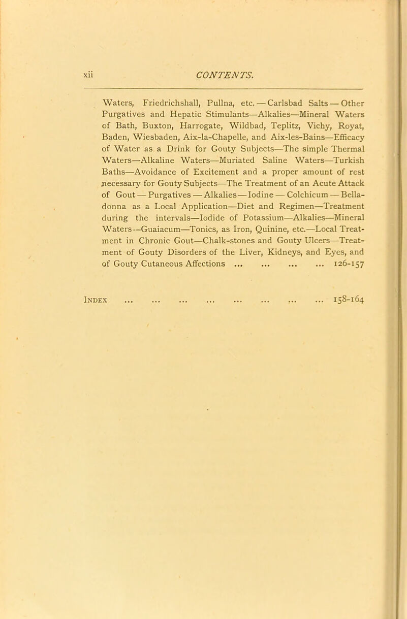 Waters, Friedrichshall, Pullna, etc. — Carlsbad Salts — Other Purgatives and Hepatic Stimulants—Alkalies—Mineral Waters of Bath, Buxton, Harrogate, Wildbad, Teplitz, Vichy, Royat, Baden, Wiesbaden, Aix-la-Chapelle, and Aix-les-Bains—Efficacy of Water as a Drink for Gouty Subjects—The simple Thermal Waters—Alkaline Waters—Muriated Saline Waters—Turkish Baths—Avoidance of Excitement and a proper amount of rest necessary for Gouty Subjects—The Treatment of an Acute Attack of Gout — Purgatives — Alkalies—Iodine — Colchicum — Bella- donna as a Local Application—Diet and Regimen—Treatment during the intervals—Iodide of Potassium—Alkalies—Mineral Waters—Guaiacum—Tonics, as Iron, Quinine, etc.—Local Treat- ment in Chronic Gout—Chalk-stones and Gouty Ulcers—Treat- ment of Gouty Disorders of the Liver, Kidneys, and Eyes, and of Gouty Cutaneous Affections 126-157 Index 15S-164