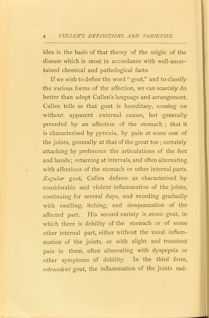 idea is the basis of that theory of the origin of the disease which is most in accordance with well-ascer- tained chemical and pathological facts. If we wish to define the word “ gout,” and to classify the various forms of the affection, we can scarcely do better than adopt Cullen’s language and arrangement. Cullen tells us that gout is hereditary, coming on Ivithout apparent external causes, but generally preceded by an affection of the stomach ; that it is characterised by pyrexia, by pain at some one of the joints, generally at that of the great toe ; certainly attacking by preference the articulations of the feet and hands; returning at intervals, and often alternating with affections of the stomach or other internal parts. Regular gout, Cullen defines as characterised by considerable and violent inflammation of the joints, continuing for several days, and receding gradually with swelling, itching, and desquamation of the affected part. His second variety is atonic gout, in which there is debility of the stomach or of some other internal part, either without the usual inflam- mation of the joints, or with slight and transient pain in them, often alternating with dyspepsia or other symptoms of debility. In the third form, retrocedent gout, the inflammation of the joints sud-