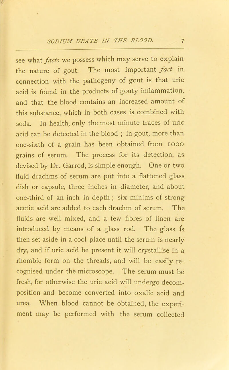 see what facts we possess which may serve to explain the nature of gout. The most important fact in connection with the pathogeny of gout is that uric acid is found in the products of gouty inflammation, and that the blood contains an increased amount of this substance, which in both cases is combined with soda. In health, only the most minute traces of uric acid can be detected in the blood ; in gout, more than one-sixth of a grain has been obtained from iooo grains of serum. The process for its detection, as devised by Dr. Garrod, is simple enough. One or two fluid drachms of serum are put into a flattened glass dish or capsule, three inches in diameter, and about one-third of an inch in depth ; six minims of strong acetic acid are added to each drachm of serum. The fluids are well mixed, and a few fibres of linen are introduced by means of a glass rod. The glass is then set aside in a cool place until the serum is nearly dry, and if uric acid be present it will crystallise in a rhombic form on the threads, and will be easily re- cognised under the microscope. The serum must be fresh, for otherwise the uric acid will undergo decom- position and become converted into oxalic acid and urea. When blood cannot be obtained, the experi- ment may be performed with the serum collected