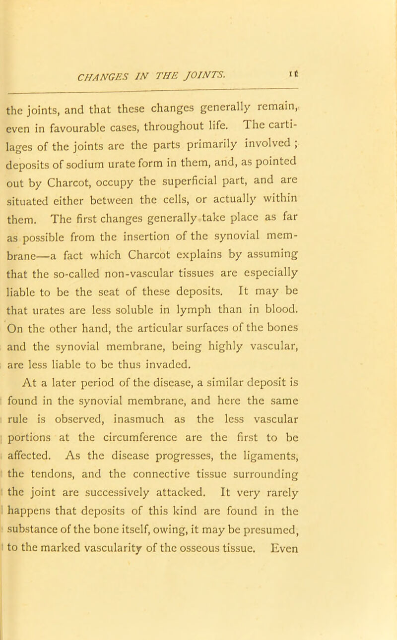 CHANGES IN THE JOINTS. i C the joints, and that these changes generally remain, even in favourable cases, throughout life. T. he carti- lages of the joints are the parts primarily involved ; deposits of sodium urate form in them, and, as pointed out by Charcot, occupy the superficial part, and are situated either between the cells, or actually within them. The first changes generally take place as far as possible from the insertion of the synovial mem- brane—a fact which Charcot explains by assuming that the so-called non-vascular tissues are especially liable to be the seat of these deposits. It may be that urates are less soluble in lymph than in blood. On the other hand, the articular surfaces of the bones and the synovial membrane, being highly vascular, are less liable to be thus invaded. At a later period of the disease, a similar deposit is found in the synovial membrane, and here the same rule is observed, inasmuch as the less vascular portions at the circumference are the first to be affected. As the disease progresses, the ligaments, the tendons, and the connective tissue surrounding the joint are successively attacked. It very rarely happens that deposits of this kind are found in the substance of the bone itself, owing, it may be presumed, to the marked vascularity of the osseous tissue. Even