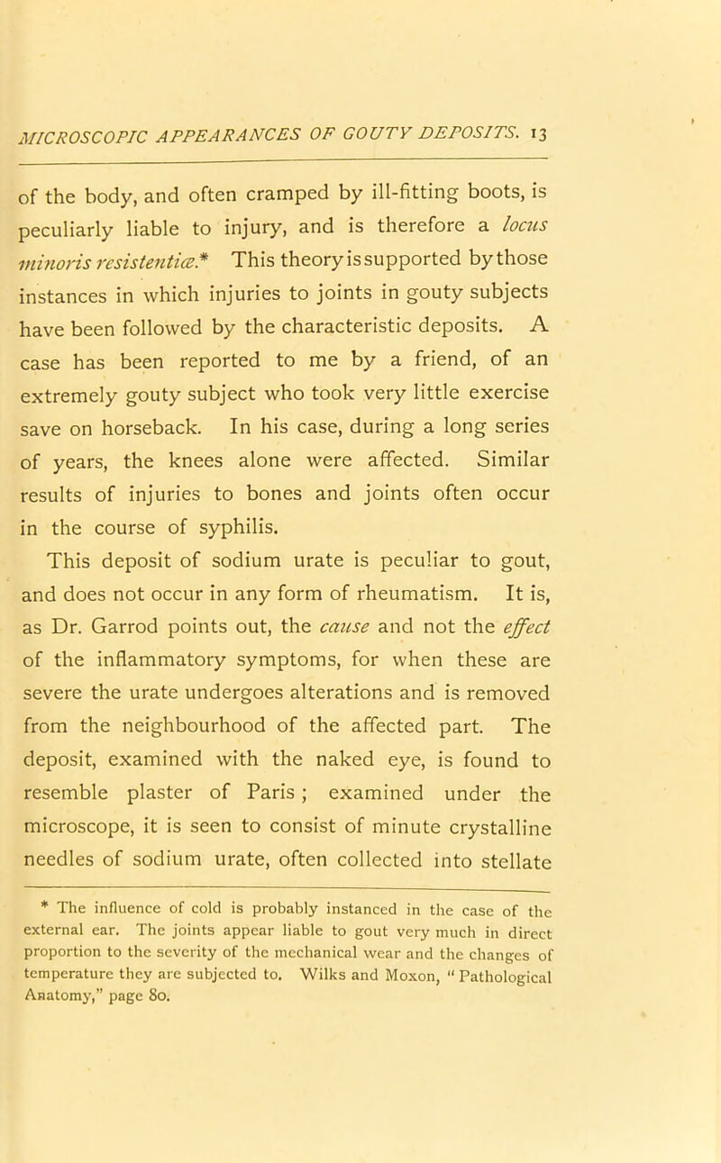 of the body, and often cramped by ill-fitting boots, is peculiarly liable to injury, and is therefore a locus minoris resistentice* This theory is supported by those instances in which injuries to joints in gouty subjects have been followed by the characteristic deposits. A case has been reported to me by a friend, of an extremely gouty subject who took very little exercise save on horseback. In his case, during a long series of years, the knees alone were affected. Similar results of injuries to bones and joints often occur in the course of syphilis. This deposit of sodium urate is peculiar to gout, and does not occur in any form of rheumatism. It is, as Dr. Garrod points out, the cause and not the effect of the inflammatory symptoms, for when these are severe the urate undergoes alterations and is removed from the neighbourhood of the affected part. The deposit, examined with the naked eye, is found to resemble plaster of Paris ; examined under the microscope, it is seen to consist of minute crystalline needles of sodium urate, often collected into stellate * The influence of cold is probably instanced in the case of the external ear. The joints appear liable to gout very much in direct proportion to the severity of the mechanical wear and the changes of temperature they are subjected to. Wilks and Moxon, “ Pathological Anatomy,” page 80.