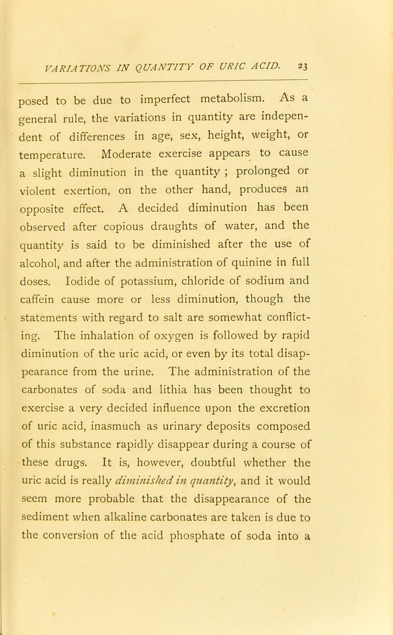 posed to be due to imperfect metabolism. As a general rule, the variations in quantity are indepen- dent of differences in age, sex, height, weight, or temperature. Moderate exercise appears to cause a slight diminution in the quantity ; prolonged or violent exertion, on the other hand, produces an opposite effect. A decided diminution has been observed after copious draughts of water, and the quantity is said to be diminished after the use of alcohol, and after the administration of quinine in full doses. Iodide of potassium, chloride of sodium and caffein cause more or less diminution, though the statements with regard to salt are somewhat conflict- ing. The inhalation of oxygen is followed by rapid diminution of the uric acid, or even by its total disap- pearance from the urine. The administration of the carbonates of soda and lithia has been thought to exercise a very decided influence upon the excretion of uric acid, inasmuch as urinary deposits composed of this substance rapidly disappear during a course of these drugs. It is, however, doubtful whether the uric acid is really diminished in quantity, and it would seem more probable that the disappearance of the sediment when alkaline carbonates are taken is due to the conversion of the acid phosphate of soda into a