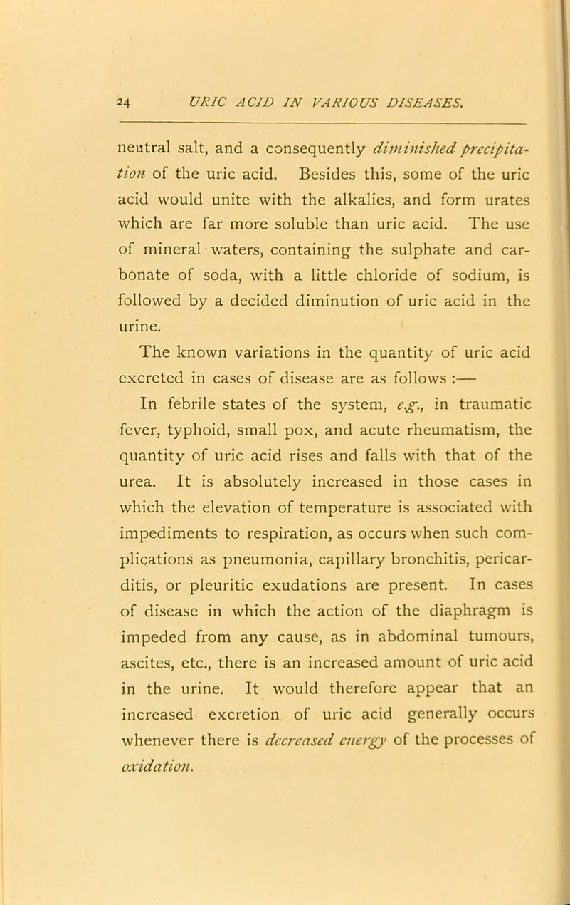 neutral salt, and a consequently diminished precipita- tion of the uric acid. Besides this, some of the uric acid would unite with the alkalies, and form urates which are far more soluble than uric acid. The use of mineral waters, containing the sulphate and car- bonate of soda, with a little chloride of sodium, is followed by a decided diminution of uric acid in the urine. The known variations in the quantity of uric acid excreted in cases of disease are as follows :— In febrile states of the system, e.g., in traumatic fever, typhoid, small pox, and acute rheumatism, the quantity of uric acid rises and falls with that of the urea. It is absolutely increased in those cases in which the elevation of temperature is associated with impediments to respiration, as occurs when such com- plications as pneumonia, capillary bronchitis, pericar- ditis, or pleuritic exudations are present. In cases of disease in which the action of the diaphragm is impeded from any cause, as in abdominal tumours, ascites, etc., there is an increased amount of uric acid in the urine. It would therefore appear that an increased excretion of uric acid generally occurs whenever there is decreased energy of the processes of oxidation.