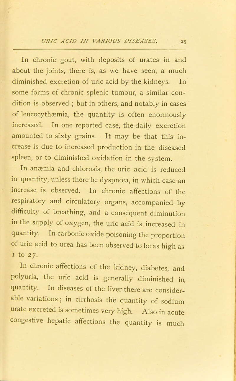 In chronic gout, with deposits of urates in and about the joints, there is, as we have seen, a much diminished excretion of uric acid by the kidneys. In some forms of chronic splenic tumour, a similar con- dition is observed ; but in others, and notably in cases of leucocythaemia, the quantity is often enormously increased. In one reported case, the daily excretion amounted to sixty grains. It may be that this in- crease is due to increased production in the diseased spleen, or to diminished oxidation in the system. In anaemia and chlorosis, the uric acid is reduced in quantity, unless there be dyspnoea, in which case an increase is observed. In chronic affections of the respiratory and circulatory organs, accompanied by difficulty of breathing, and a consequent diminution in the supply of oxygen, the uric acid is increased in quantity. In carbonic oxide poisoning the proportion of uric acid to urea has been observed to be as high as 1 to 27. In chronic affections of the kidney, diabetes, and polyuria, the uric acid is generally diminished in, quantity. In diseases of the liver there are consider- able variations ; in cirrhosis the quantity of sodium urate excreted is sometimes very high. Also in acute congestive hepatic affections the quantity is much