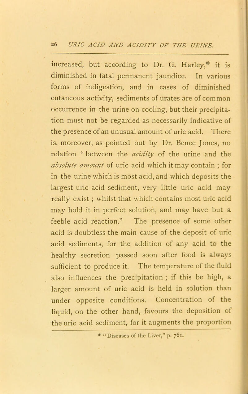 increased, but according to Dr. G. Harley* it is diminished in fatal permanent jaundice. In various forms of indigestion, and in cases of diminished cutaneous activity, sediments of urates are of common occurrence in the urine on cooling, but their precipita- tion must not be regarded as necessarily indicative of the presence of an unusual amount of uric acid. There is, moreover, as pointed out by Dr. Bence Jones, no relation “ between the acidity of the urine and the absolute amount of uric acid which it may contain ; for in the urine which is most acid, and which deposits the largest uric acid sediment, very little uric acid may really exist ; whilst that which contains most uric acid may hold it in perfect solution, and may have but a feeble acid reaction.” The presence of some other acid is doubtless the main cause of the deposit of uric acid sediments, for the addition of any acid to the healthy secretion passed soon after food is always sufficient to produce it. The temperature of the fluid also influences the precipitation ; if this be high, a larger amount of uric acid is held in solution than under opposite conditions. Concentration of the liquid, on the other hand, favours the deposition of the uric acid sediment, for it augments the proportion