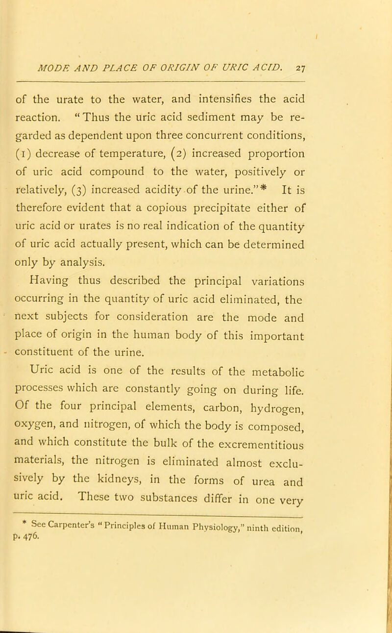 of the urate to the water, and intensifies the acid reaction. “ Thus the uric acid sediment may be re- garded as dependent upon three concurrent conditions, (1) decrease of temperature, (2) increased proportion of uric acid compound to the water, positively or relatively, (3) increased acidity of the urine.”* It is therefore evident that a copious precipitate either of uric acid or urates is no real indication of the quantity of uric acid actually present, which can be determined only by analysis. Having thus described the principal variations occurring in the quantity of uric acid eliminated, the next subjects for consideration are the mode and place of origin in the human body of this important constituent of the urine. Uric acid is one of the results of the metabolic processes which are constantly going on during life. Of the four principal elements, carbon, hydrogen, oxygen, and nitrogen, of which the body is composed, and which constitute the bulk of the excrementitious materials, the nitrogen is eliminated almost exclu- sively by the kidneys, in the forms of urea and uric acid. These two substances differ in one very See Carpenter’s “ Principles of Human Physiology,” ninth edition p. 476.