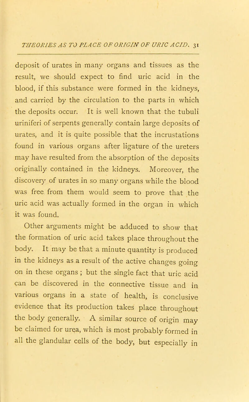 deposit of urates in many organs and tissues as the result, we should expect to find uric acid in the blood, if this substance were formed in the kidneys, and carried by the circulation to the parts in which the deposits occur. It is well known that the tubuli uriniferi of serpents generally contain large deposits of urates, and it is quite possible that the incrustations found in various organs after ligature of the ureters may have resulted from the absorption of the deposits originally contained in the kidneys. Moreover, the discovery of urates in so many organs while the blood was free from them would seem to prove that the uric acid was actually formed in the organ in which it was found. Other arguments might be adduced to show that the formation of uric acid takes place throughout the body. It may be that a minute quantity is produced in the kidneys as a result of the active changes goin°- on in these organs ; but the single fact that uric acid can be discovered in the connective tissue and in various organs in a state of health, is conclusive evidence that its production takes place throughout the body generally. A similar source of origin may be claimed for urea, which is most probably formed in all the glandular cells of the body, but especially in