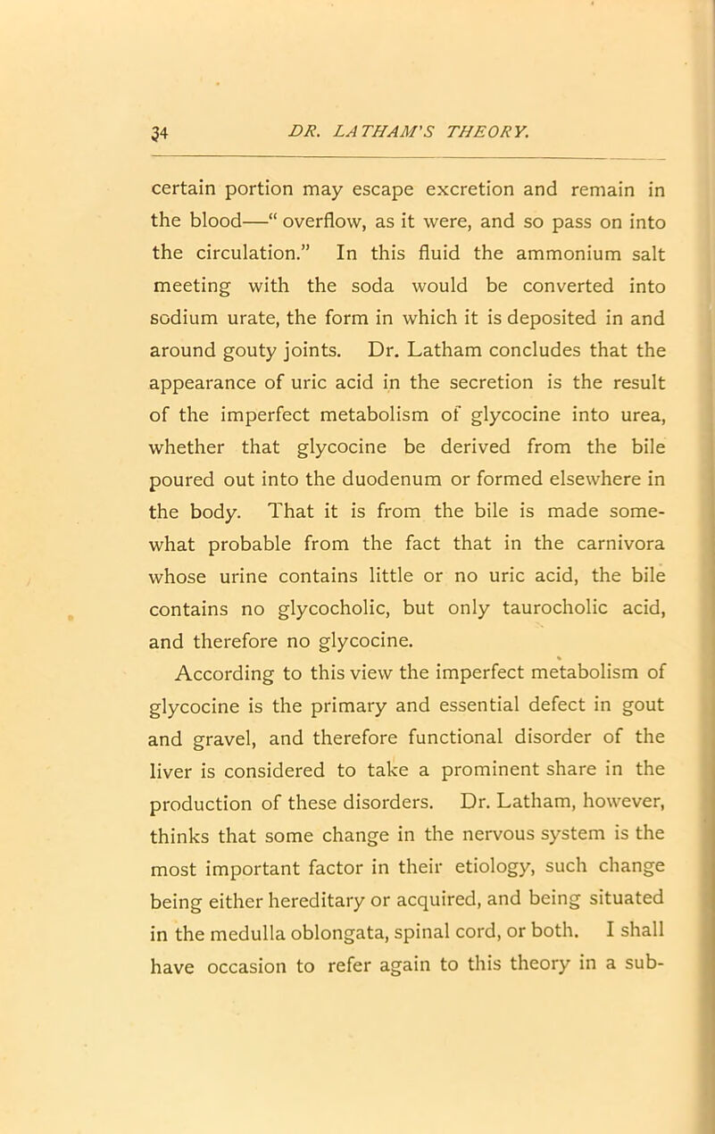 certain portion may escape excretion and remain in the blood—“ overflow, as it were, and so pass on into the circulation.” In this fluid the ammonium salt meeting with the soda would be converted into sodium urate, the form in which it is deposited in and around gouty joints. Dr. Latham concludes that the appearance of uric acid in the secretion is the result of the imperfect metabolism of glycocine into urea, whether that glycocine be derived from the bile poured out into the duodenum or formed elsewhere in the body. That it is from the bile is made some- what probable from the fact that in the carnivora whose urine contains little or no uric acid, the bile contains no glycocholic, but only taurocholic acid, and therefore no glycocine. According to this view the imperfect metabolism of glycocine is the primary and essential defect in gout and gravel, and therefore functional disorder of the liver is considered to take a prominent share in the production of these disorders. Dr. Latham, however, thinks that some change in the nervous system is the most important factor in their etiology, such change being either hereditary or acquired, and being situated in the medulla oblongata, spinal cord, or both. I shall have occasion to refer again to this theory in a sub-