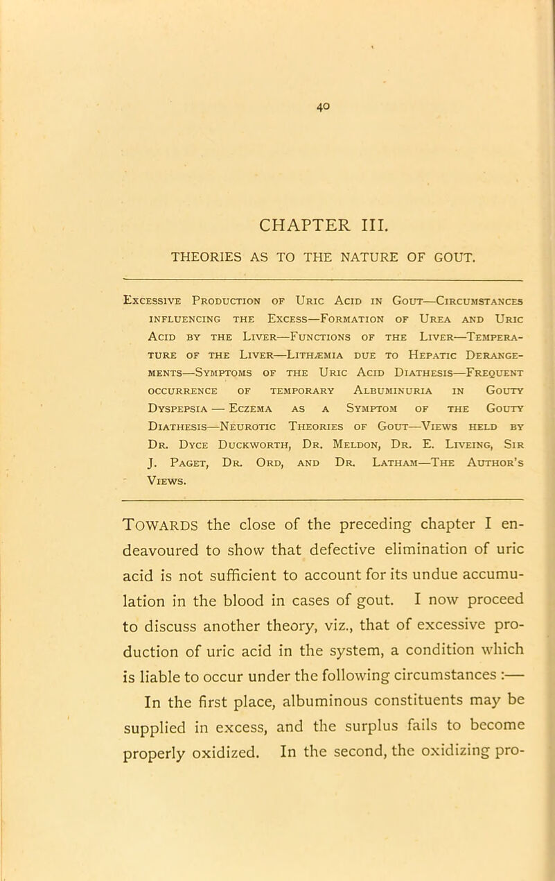 CHAPTER III THEORIES AS TO THE NATURE OF GOUT. Excessive Production of Uric Acid in Gout—Circumstances INFLUENCING THE EXCESS—FORMATION OF UREA AND URIC Acid by the Liver—Functions of the Liver—Tempera- ture of the Liver—Lithzemia due to Hepatic Derange- ments—Symptoms of the Uric Acid Diathesis—Frequent OCCURRENCE OF TEMPORARY ALBUMINURIA IN GOUTY Dyspepsia — Eczema as a Symptom of the Gouty Diathesis—Neurotic Theories of Gout—Views held by Dr. Dyce Duckworth, Dr. Meldon, Dr. E. Liveing, Sir J. Paget, Dr Ord, and Dr. Latham—The Author’s Views. Towards the dose of the preceding chapter I en- deavoured to show that defective elimination of uric acid is not sufficient to account for its undue accumu- lation in the blood in cases of gout. I now proceed to discuss another theory, viz., that of excessive pro- duction of uric acid in the system, a condition which is liable to occur under the following circumstances :— In the first place, albuminous constituents may be supplied in excess, and the surplus fails to become properly oxidized. In the second, the oxidizing pro-