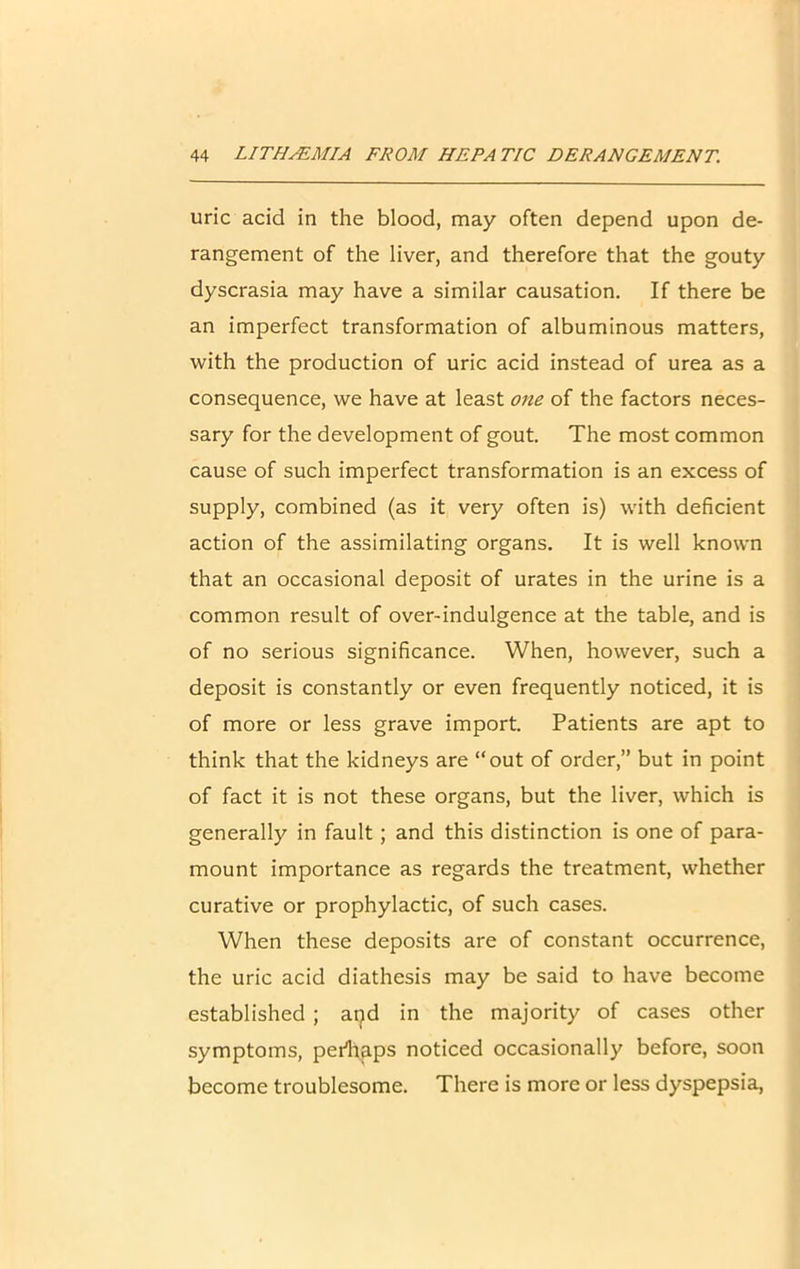 uric acid in the blood, may often depend upon de- rangement of the liver, and therefore that the gouty dyscrasia may have a similar causation. If there be an imperfect transformation of albuminous matters, with the production of uric acid instead of urea as a consequence, we have at least one of the factors neces- sary for the development of gout. The most common cause of such imperfect transformation is an excess of supply, combined (as it very often is) with deficient action of the assimilating organs. It is well known that an occasional deposit of urates in the urine is a common result of over-indulgence at the table, and is of no serious significance. When, however, such a deposit is constantly or even frequently noticed, it is of more or less grave import. Patients are apt to think that the kidneys are “out of order,” but in point of fact it is not these organs, but the liver, which is generally in fault; and this distinction is one of para- mount importance as regards the treatment, whether curative or prophylactic, of such cases. When these deposits are of constant occurrence, the uric acid diathesis may be said to have become established ; aqd in the majority of cases other symptoms, perfiaps noticed occasionally before, soon become troublesome. There is more or less dyspepsia,