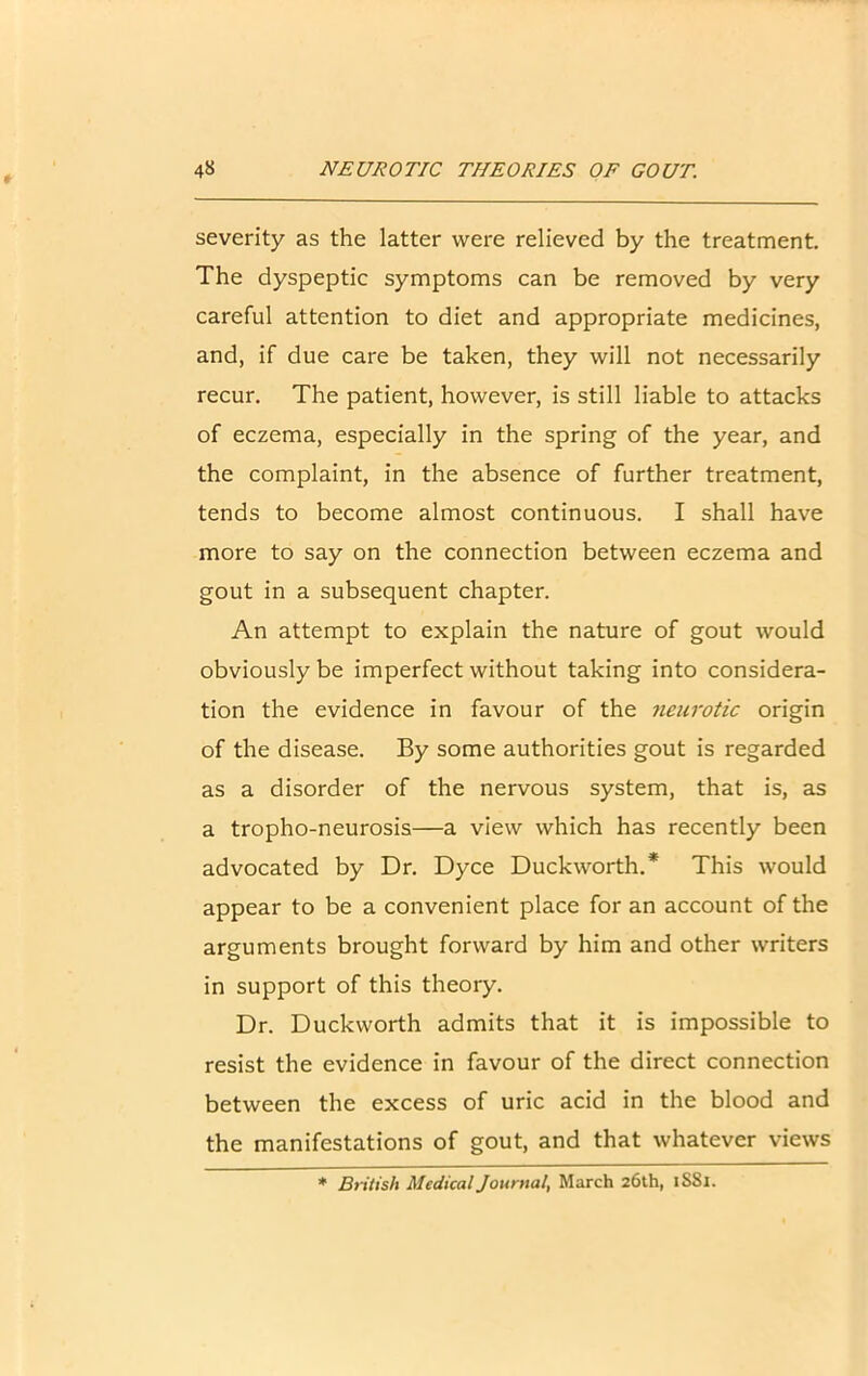 severity as the latter were relieved by the treatment. The dyspeptic symptoms can be removed by very careful attention to diet and appropriate medicines, and, if due care be taken, they will not necessarily recur. The patient, however, is still liable to attacks of eczema, especially in the spring of the year, and the complaint, in the absence of further treatment, tends to become almost continuous. I shall have more to say on the connection between eczema and gout in a subsequent chapter. An attempt to explain the nature of gout would obviously be imperfect without taking into considera- tion the evidence in favour of the neurotic origin of the disease. By some authorities gout is regarded as a disorder of the nervous system, that is, as a tropho-neurosis—a view which has recently been advocated by Dr. Dyce Duckworth.* This would appear to be a convenient place for an account of the arguments brought forward by him and other writers in support of this theory. Dr. Duckworth admits that it is impossible to resist the evidence in favour of the direct connection between the excess of uric acid in the blood and the manifestations of gout, and that whatever views * British Medical Journal, March 26th, 1S81.