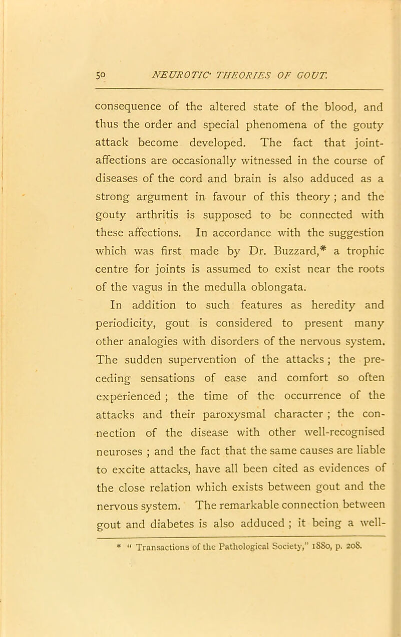 consequence of the altered state of the blood, and thus the order and special phenomena of the gouty attack become developed. The fact that joint- affections are occasionally witnessed in the course of diseases of the cord and brain is also adduced as a strong argument in favour of this theory ; and the gouty arthritis is supposed to be connected with these affections. In accordance with the suggestion which was first made by Dr. Buzzard,* a trophic centre for joints is assumed to exist near the roots of the vagus in the medulla oblongata. In addition to such features as heredity and periodicity, gout is considered to present many other analogies with disorders of the nervous system. The sudden supervention of the attacks ; the pre- ceding sensations of ease and comfort so often experienced ; the time of the occurrence of the attacks and their paroxysmal character ; the con- nection of the disease with other well-recognised neuroses ; and the fact that the same causes are liable to excite attacks, have all been cited as evidences of the close relation which exists between gout and the nervous system. The remarkable connection between gout and diabetes is also adduced ; it being a well- * “ Transactions of the Pathological Society,” iSSo, p. 208.