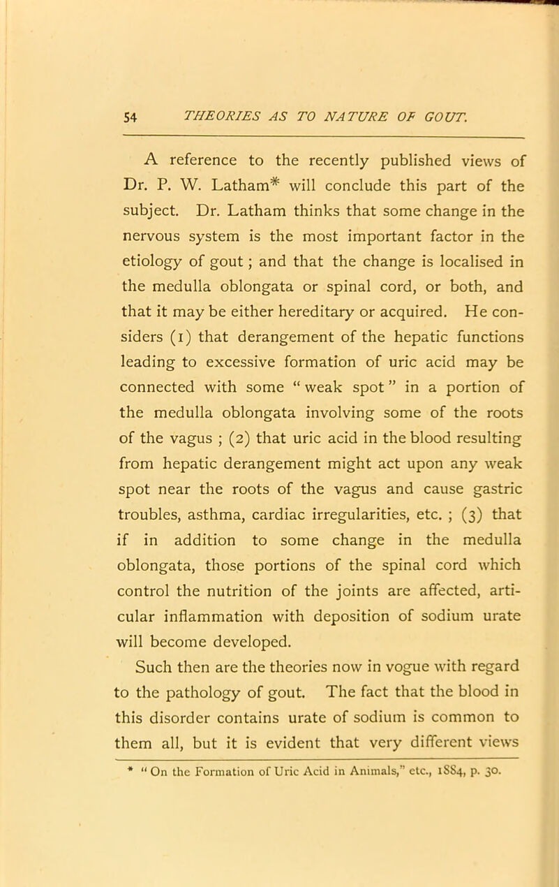 A reference to the recently published views of Dr. P. W. Latham* will conclude this part of the subject. Dr. Latham thinks that some change in the nervous system is the most important factor in the etiology of gout; and that the change is localised in the medulla oblongata or spinal cord, or both, and that it may be either hereditary or acquired. He con- siders (i) that derangement of the hepatic functions leading to excessive formation of uric acid may be connected with some “ weak spot ” in a portion of the medulla oblongata involving some of the roots of the vagus ; (2) that uric acid in the blood resulting from hepatic derangement might act upon any weak spot near the roots of the vagus and cause gastric troubles, asthma, cardiac irregularities, etc. ; (3) that if in addition to some change in the medulla oblongata, those portions of the spinal cord which control the nutrition of the joints are affected, arti- cular inflammation with deposition of sodium urate will become developed. Such then are the theories now in vogue with regard to the pathology of gout. The fact that the blood in this disorder contains urate of sodium is common to them all, but it is evident that very different views * “ On the Formation of Uric Acid in Animals,” etc., 1SS4, p. 30.