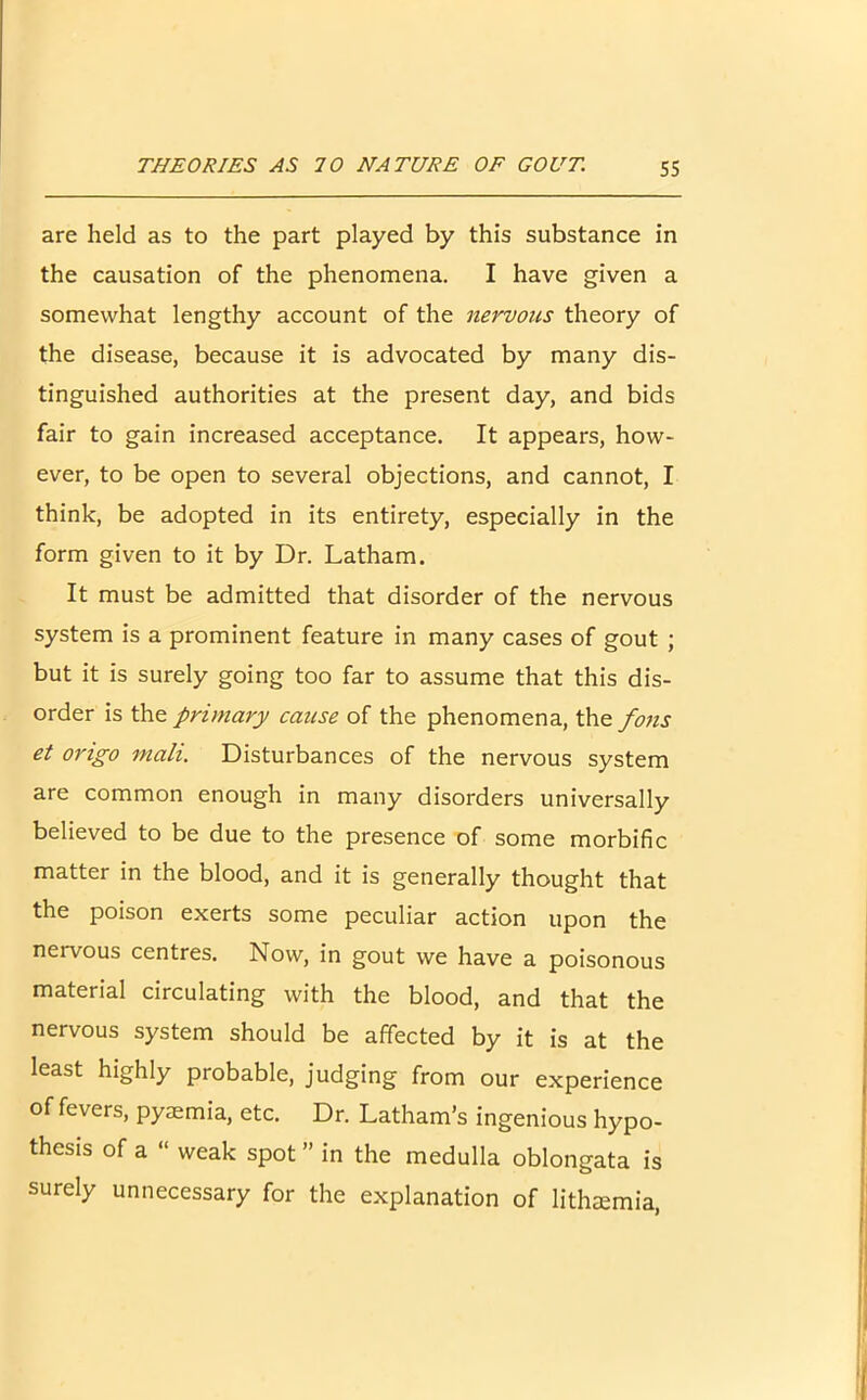 are held as to the part played by this substance in the causation of the phenomena. I have given a somewhat lengthy account of the nervous theory of the disease, because it is advocated by many dis- tinguished authorities at the present day, and bids fair to gain increased acceptance. It appears, how- ever, to be open to several objections, and cannot, I think, be adopted in its entirety, especially in the form given to it by Dr. Latham. It must be admitted that disorder of the nervous system is a prominent feature in many cases of gout ; but it is surely going too far to assume that this dis- order is the primary cause of the phenomena, the fons et origo mali. Disturbances of the nervous system are common enough in many disorders universally believed to be due to the presence of some morbific matter in the blood, and it is generally thought that the poison exerts some peculiar action upon the nervous centres. Now, in gout we have a poisonous material circulating with the blood, and that the nervous system should be affected by it is at the least highly probable, judging from our experience of fevers, pyaemia, etc. Dr. Latham’s ingenious hypo- thesis of a “ weak spot ” in the medulla oblongata is surely unnecessary for the explanation of lithaemia,