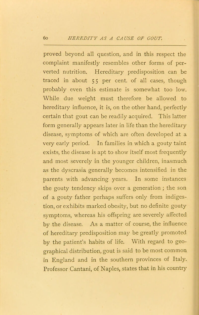 proved beyond all question, and in this respect the complaint manifestly resembles other forms of per- verted nutrition. Hereditary predisposition can be traced in about 5 5 per cent, of all cases, though probably even this estimate is somewhat too low. While due weight must therefore be allowed to hereditary influence, it is, on the other hand, perfectly certain that gout can be readily acquired. This latter form generally appears later in life than the hereditary disease, symptoms of which are often developed at a very early period. In families in which a gouty taint exists, the disease is apt to show itself most frequently and most severely in the younger children, inasmuch as the dyscrasia generally becomes intensified in the parents with advancing years. In some instances the gouty tendency skips over a generation ; the son of a gouty father perhaps suffers only from indiges- tion, or exhibits marked obesity, but no definite gouty symptoms, whereas his offspring are severely affected by the disease. As a matter of course, the influence of hereditary predisposition may be greatly promoted by the patient’s habits of life. With regard to geo- graphical distribution, gout is said to be most common in England and in the southern provinces of Italy. Professor Cantani, of Naples, states that in his country