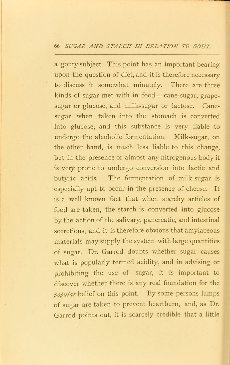 a gouty subject. This point has an important bearing upon the question of diet, and it is therefore necessary to discuss it somewhat minutely. There are three kinds of sugar met with in food—cane-sugar, grape- sugar or glucose, and milk-sugar or lactose. Cane- sugar when taken into the stomach is converted into glucose, and this substance is very liable to undergo the alcoholic fermentation. Milk-sugar, on the other hand, is much less liable to this change, but in the presence of almost any nitrogenous body it is very prone to undergo conversion into lactic and butyric acids. The fermentation of milk-sugar is especially apt to occur in the presence of cheese. It is a well-known fact that when starchy articles of food are taken, the starch is converted into glucose by the action of the salivary, pancreatic, and intestinal secretions, and it is therefore obvious that amylaceous materials may supply the system with large quantities of sugar. Dr. Garrod doubts whether sugar causes what is popularly termed acidity, and in advising or prohibiting the use of sugar, it is important to discover whether there is any real foundation for the popular belief on this point. By some persons lumps of sugar are taken to prevent heartburn, and, as Dr. Garrod points out, it is scarcely credible that a little