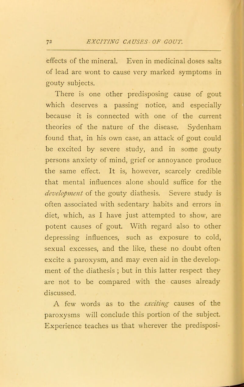 effects of the mineral. Even in medicinal doses salts of lead are wont to cause very marked symptoms in gouty subjects. There is one other predisposing cause of gout which deserves a passing notice, and especially because it is connected with one of the current theories of the nature of the disease. Sydenham found that, in his own case, an attack of gout could be excited by severe study, and in some gouty persons anxiety of mind, grief or annoyance produce the same effect. It is, however, scarcely credible that mental influences alone should suffice for the development of the gouty diathesis. Severe study is often associated with sedentary habits and errors in diet, which, as I have just attempted to show, are potent causes of gout. With regard also to other depressing influences, such as exposure to cold, sexual excesses, and the like, these no doubt often excite a paroxysm, and may even aid in the develop- ment of the diathesis ; but in this latter respect they are not to be compared with the causes already discussed. A few words as to the exciting causes of the paroxysms will conclude this portion of the subject. Experience teaches us that wherever the predisposi-