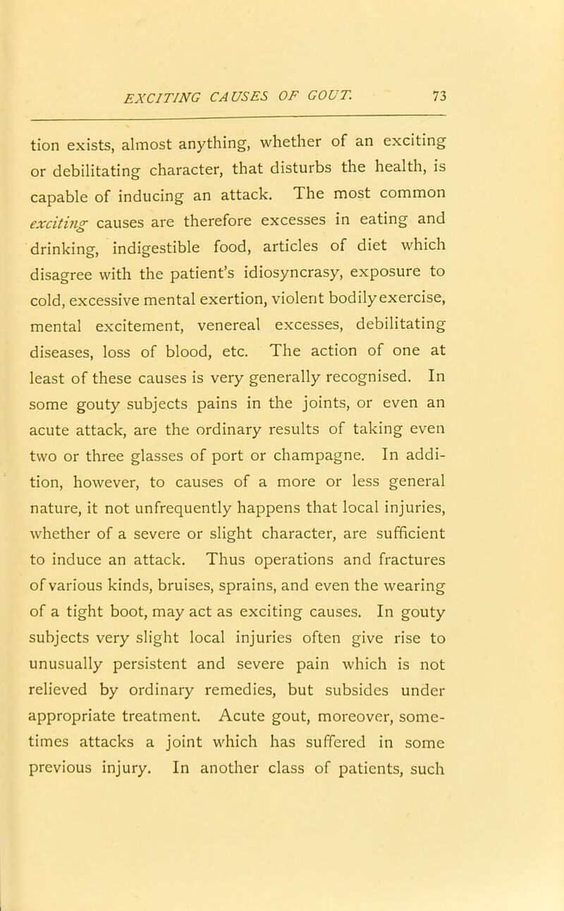 tion exists, almost anything, whether of an exciting or debilitating character, that disturbs the health, is capable of inducing an attack. The most common exciting causes are therefore excesses in eating and drinking, indigestible food, articles of diet which disagree with the patient’s idiosyncrasy, exposure to cold, excessive mental exertion, violent bodilyexercise, mental excitement, venereal excesses, debilitating diseases, loss of blood, etc. The action of one at least of these causes is very generally recognised. In some gouty subjects pains in the joints, or even an acute attack, are the ordinary results of taking even two or three glasses of port or champagne. In addi- tion, however, to causes of a more or less general nature, it not unfrequently happens that local injuries, whether of a severe or slight character, are sufficient to induce an attack. Thus operations and fractures of various kinds, bruises, sprains, and even the wearing of a tight boot, may act as exciting causes. In gouty subjects very slight local injuries often give rise to unusually persistent and severe pain which is not relieved by ordinary remedies, but subsides under appropriate treatment. Acute gout, moreover, some- times attacks a joint which has suffered in some previous injury. In another class of patients, such